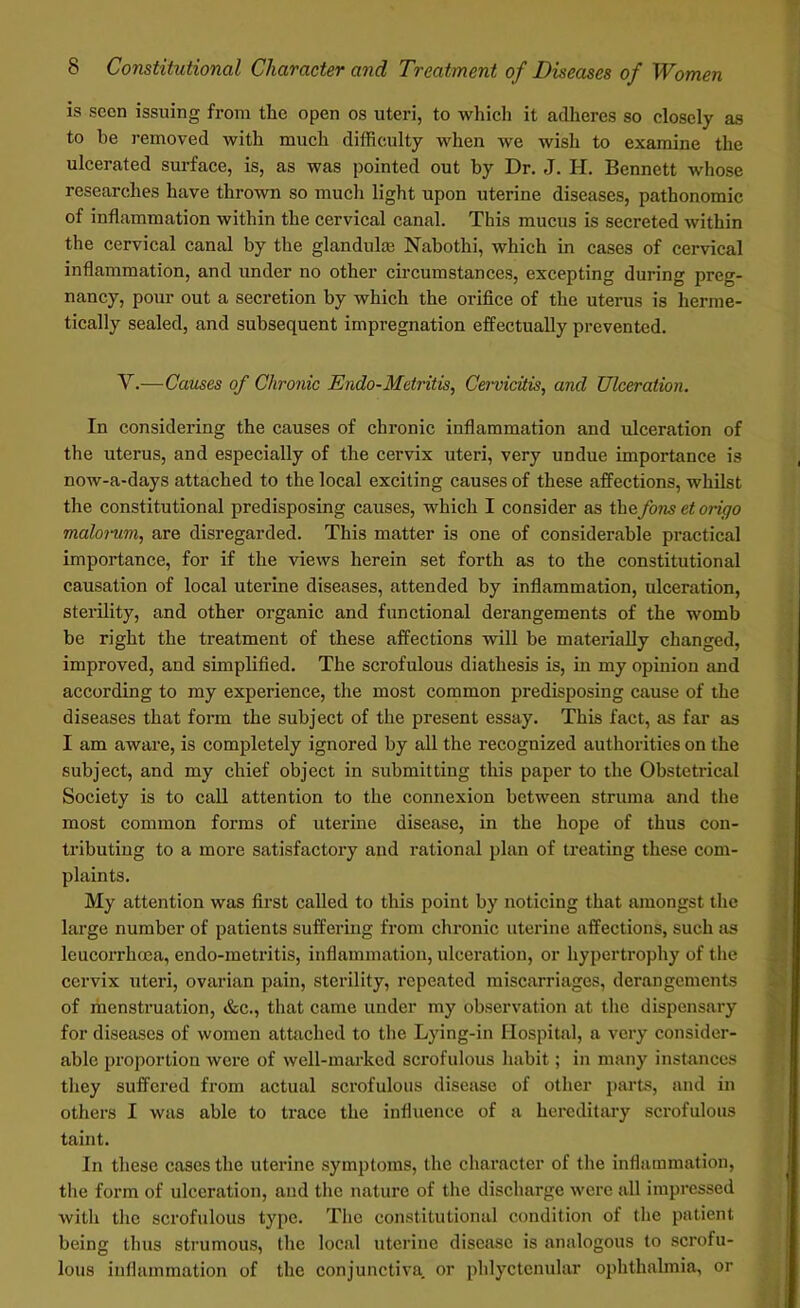 is seen issuing from the open os uteri, to which it adheres so closely as to he removed with much difficulty when we wish to examine the ulcerated surface, is, as was pointed out by Dr. J. H. Bennett whose researches have thrown so much light upon uterine diseases, pathonomic of inflammation within the cervical canal. This mucus is secreted within the cervical canal by the glandulse Nabothi, which in cases of cervical inflammation, and under no other circumstances, excepting during preg- nancy, pour out a secretion by which the orifice of the uterus is herme- tically sealed, and subsequent impregnation effectually prevented. Y.—Causes of Chronic Endo-Metritis, Cervicitis, and Ulceration. In considering the causes of chronic inflammation and ulceration of the uterus, and especially of the cervix uteri, very undue importance is now-a-days attached to the local exciting causes of these affections, whilst the constitutional predisposing causes, which I consider as thzfons et origo malorum, are disregarded. This matter is one of considerable practical importance, for if the views herein set forth as to the constitutional causation of local uterine diseases, attended by inflammation, ulceration, sterility, and other organic and functional derangements of the womb be right the treatment of these affections will be materially changed, improved, and simplified. The scrofulous diathesis is, in my opinion and according to my experience, the most common predisposing cause of the diseases that form the subject of the present essay. This fact, as far as I am aware, is completely ignored by all the recognized authorities on the subject, and my chief object in submitting this paper to the Obstetrical Society is to call attention to the connexion between struma and the most common forms of uterine disease, in the hope of thus con- tributing to a more satisfactory and rational plan of treating these com- plaints. My attention was first called to this point by noticing that amongst the large number of patients suffering from chronic uterine affections, such as leucorrhoea, endo-metritis, inflammation, ulceration, or hypertrophy of the cervix uteri, ovarian pain, sterility, repeated miscarriages, derangements of menstruation, &c., that came under my observation at the dispensary for diseases of women attached to the Lying-in Hospital, a very consider- able proportion were of well-marked scrofulous habit; in many instances they suffered from actual scrofulous disease of other parts, and in others I was able to trace the influence of a hereditary scrofulous taint. In these cases the uterine symptoms, the character of the inflammation, the form of ulceration, and the nature of the discharge were all impressed with the scrofulous type. The constitutional condition of the patient being thus strumous, the local uterine disease is analogous to scrofu- lous inflammation of the conjunctiva, or phlyctenular ophthalmia, or