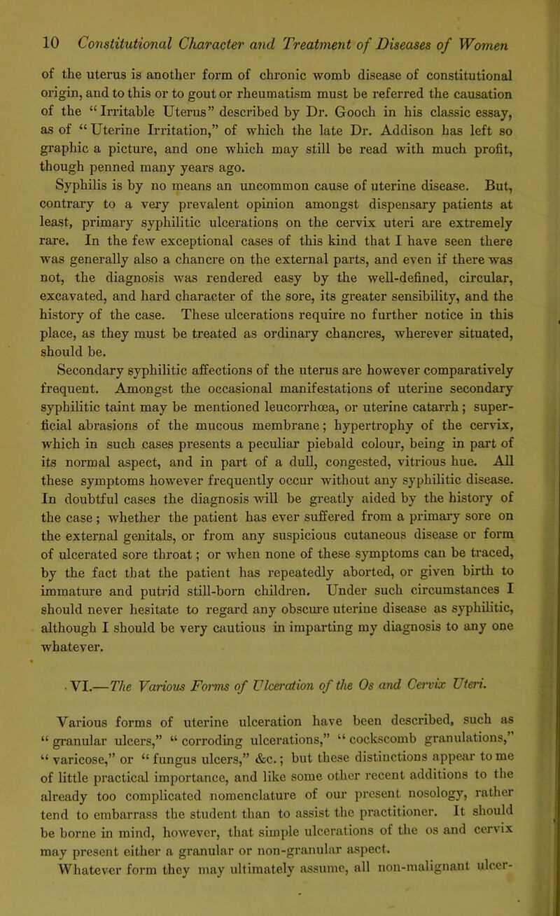 of the uterus is another form of chronic womb disease of constitutional origin, and to this or to gout or rheumatism must be referred the causation of the “Irritable Uterus” described by Dr. Gooch in his classic essay, as of “ Uterine Irritation,” of which the late Dr. Addison has left so graphic a picture, and one which may still be read with much profit, though penned many years ago. Syphilis is by no means an uncommon cause of uterine disease. But, contrary to a very prevalent opinion amongst dispensary patients at least, primary syphilitic ulcerations on the cervix uteri are extremely rare. In the few exceptional cases of this kind that I have seen there was generally also a chancre on the external parts, and even if there was not, the diagnosis was rendered easy by the well-defined, circular, excavated, and hard character of the sore, its greater sensibility, and the history of the case. These ulcerations require no further notice in this place, as they must be treated as ordinary chancres, wherever situated, should be. Secondary syphilitic affections of the uterus are however comparatively frequent. Amongst the occasional manifestations of uterine secondary syphilitic taint may be mentioned leucorrhcea, or uterine catarrh ; super- ficial abrasions of the mucous membrane; hypertrophy of the cervix, which in such cases presents a peculiar piebald colour, being in part of its normal aspect, and in part of a dull, congested, vitrious hue. All these symptoms however frequently occur without any syphilitic disease. In doubtful cases the diagnosis will be greatly aided by the history of the case ; whether the patient has ever suffered from a primary sore on the external genitals, or from any suspicious cutaneous disease or form of ulcerated sore throat; or when none of these symptoms can be traced, by the fact that the patient has repeatedly aborted, or given birth to immature and putrid still-born children. Under such circumstances I should never hesitate to regard any obscure uterine disease as syphilitic, although I should be very cautious in imparting my diagnosis to any one whatever. . VI.—The Various Forms of Ulceration of the Os and Cervix Uteri. Various forms of uterine ulceration have been described, such as “ granular ulcers,” “ corroding ulcerations,” “ cockscomb granulations, “ varicose,” or “ fungus ulcers,” &c.; but these distinctions appear to me of little practical importance, and like some other recent additions to the already too complicated nomenclature of our present nosology, rather tend to embarrass the student than to assist the practitioner. It should be borne in mind, however, that simple ulcerations of the os and cervix may present either a granular or non-granular aspect. Whatever form they may ultimately assume, all non-raalignant ulcer-