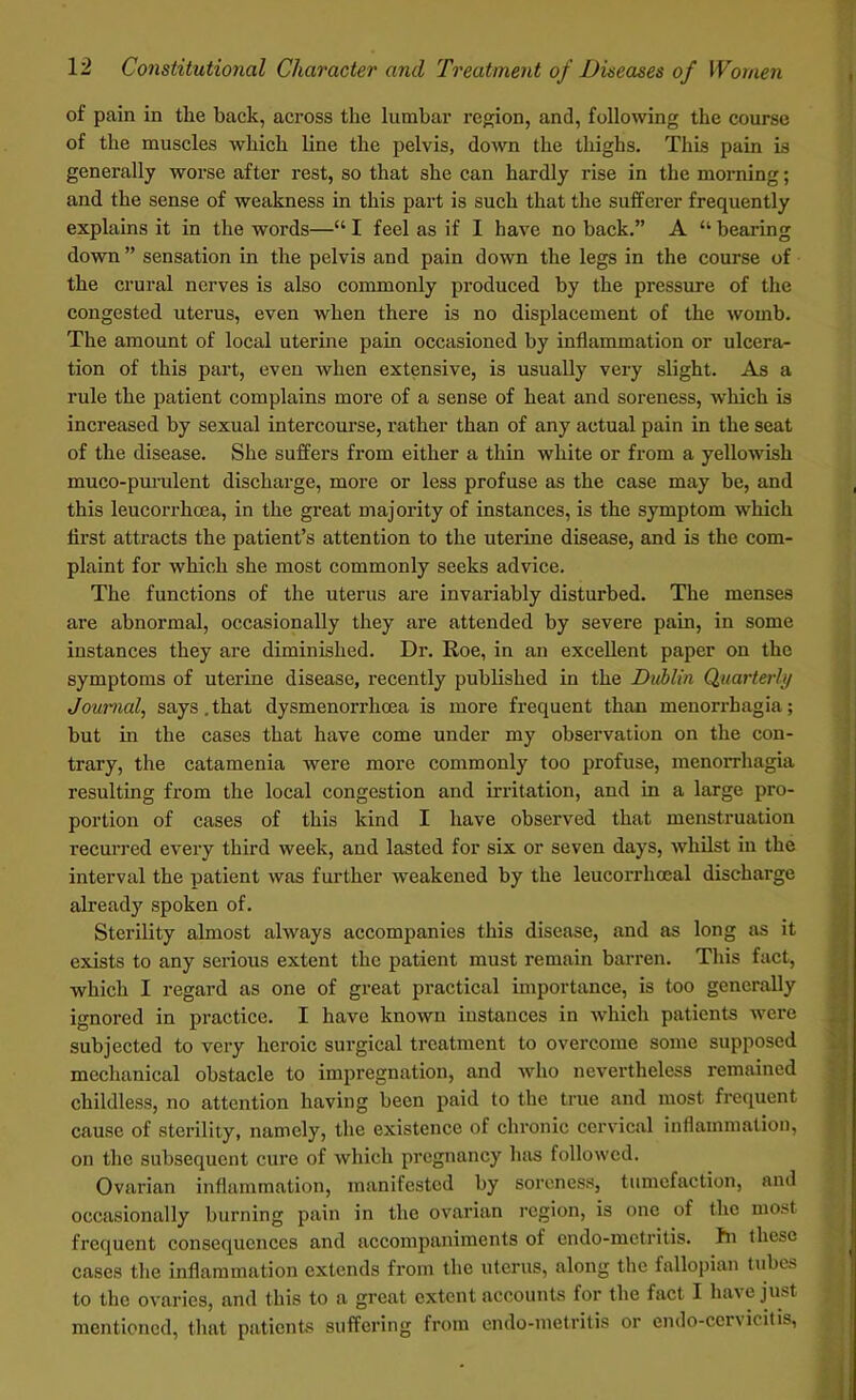 of pain in the back, across the lumbar region, and, following the course of the muscles which line the pelvis, down the thighs. This pain is generally worse after rest, so that she can hardly rise in the morning; and the sense of weakness in this part is such that the sufferer frequently explains it in the words—“ I feel as if I have no back.” A “ bearing down ” sensation in the pelvis and pain down the legs in the course of the crural nerves is also commonly produced by the pressure of the congested uterus, even when there is no displacement of the womb. The amount of local uterine pain occasioned by inflammation or ulcera- tion of this part, even when extensive, is usually very slight. As a rule the patient complains more of a sense of heat and soreness, -which is increased by sexual intercourse, rather than of any actual pain in the seat of the disease. She suffers from either a thin white or from a yellowish muco-purulent discharge, more or less profuse as the case may be, and this leucorrhcea, in the great majority of instances, is the symptom which first attracts the patient’s attention to the uterine disease, and is the com- plaint for which she most commonly seeks advice. The functions of the uterus are invariably disturbed. The menses are abnormal, occasionally they are attended by severe pain, in some instances they are diminished. Dr. Roe, in an excellent paper on the symptoms of uterine disease, recently published in the Dublin Quarterly Journal, says.that dysmenorrhoea is more frequent than menorrhagia; but in the cases that have come under my observation on the con- trary, the catamenia were more commonly too profuse, menorrhagia resulting from the local congestion and irritation, and in a large pro- portion of cases of this kind I have observed that menstruation recurred every third week, and lasted for six or seven days, whilst in the interval the patient was further weakened by the leucorrhceal discharge already spoken of. Sterility almost always accompanies this disease, and as long as it exists to any serious extent the patient must remain barren. This fact, which I regard as one of great practical importance, is too generally ignored in practice. I have known instances in which patients were subjected to very heroic surgical treatment to overcome some supposed mechanical obstacle to impregnation, and who nevertheless remained childless, no attention having been paid to the true and most frequent cause of sterility, namely, the existence of chronic cervical inflammation, on the subsequent cure of which pregnancy has followed. Ovarian inflammation, manifested by soreness, tumefaction, and occasionally burning pain in the ovarian region, is one of the most frequent consequences and accompaniments of endo-metritis. hn these cases the inflammation extends from the uterus, along the fallopian tubes to the ovaries, and this to a great extent accounts for the fact I have just mentioned, that patients suffering from endo-metritis or endo-cervicitis,