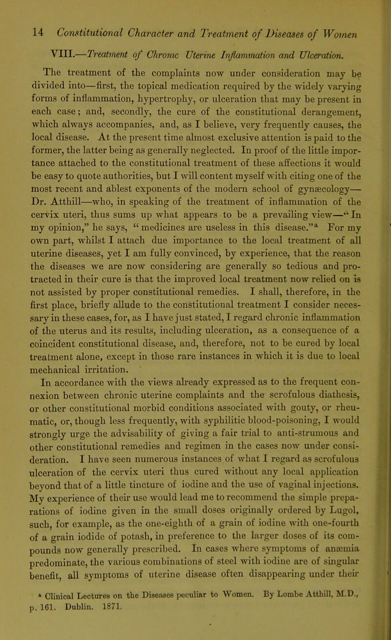 VIII.—Treatment of Chrome Uterine Inflammation and Ulceration. The treatment of the complaints now under consideration may be divided into—first, the topical medication required by the widely varying forms of inflammation, hypertrophy, or ulceration that may be present in each case; and, secondly, the cure of the constitutional derangement, which always accompanies, and, as I believe, very frequently causes, the local disease. At the present time almost exclusive attention is paid to the former, the latter being as generally neglected. In proof of the little impor- tance attached to the constitutional treatment of these affections it would be easy to quote authorities, but I will content myself with citing one of the most recent and ablest exponents of the modern school of gynaecology— Dr. Atthill—who, in speaking of the treatment of inflammation of the cervix uteri, thus sums up what appears to be a prevailing view—‘l In my opinion,” he says, “ medicines are useless in this disease.”8 For my own part, whilst I attach due importance to the local treatment of all uterine diseases, yet I am fully convinced, by experience, that the reason the diseases we are now considering are generally so tedious and pro- tracted in their cure is that the improved local treatment now relied on is not assisted by proper constitutional remedies. I shall, therefore, in the first place, briefly allude to the constitutional treatment I consider neces- sary in these cases, for, as I have just stated, I regard chronic inflammation of the uterus and its results, including ulceration, as a consequence of a coincident constitutional disease, and, therefore, not to be cured by local treatment alone, except in those rare instances in which it is due to local mechanical irritation. In accordance with the views already expressed as to the frequent con- nexion between chronic uterine complaints and the scrofulous diathesis, or other constitutional morbid conditions associated with gouty, or rheu- matic, or, though less frequently, with syphilitic blood-poisoning, I would strongly urge the advisability of giving a fair trial to anti-strumous and other constitutional remedies and regimen in the cases now under consi- deration. I have seen numerous instances of what I regard as scrofulous ulceration of the cervix uteri thus cured without any local application beyond that of a little tincture of iodine and the use of vaginal injections. My experience of their use would lead me to recommend the simple prepa- rations of iodine given in the small doses originally ordered by Lugol, such, for example, as the one-eighth of a grain of iodine with one-fourth of a grain iodide of potash, in preference to the larger doses of its com- pounds now generally prescribed. In cases where symptoms of anaemia predominate, the various combinations of steel with iodine are of singular benefit, all symptoms of uterine disease often disappearing under their * Clinical Lectures on the Diseases peculiar to Women. By Lombe Atthill, M.D., p. 161. Dublin. 1871.