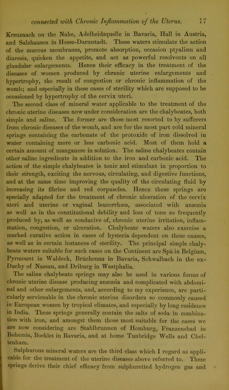 Kreuznach on the Nahe, Adelheidsquelle in Bavaria, Hall in Austria, and Salzhausen in Hesse-Darmstadt. These waters stimulate the action of the mucous membranes, promote absorption, occasion ptyalism and diuresis, quicken the appetite, and act as powerful resolvents on all glandular enlargements. Hence their efficacy in the treatment of the diseases of women produced by chronic uterine enlargements and hypertrophy, the result of congestion or chronic inflammation of the womb; and especially in these cases of sterility which are supposed to be occasioned by hypertrophy of the cervix uteri. The second class of mineral water applicable to the treatment of the chronic uterine diseases now under consideration are the chalybeates, both simple and saline. The former are those most resorted to by sufferers from chronic diseases of the womb, and are for the most part cold mineral springs containing the carbonate of the protoxide of iron dissolved in water containing more or less carbonic acid. Most of them hold a certain amount of manganese in solution. The saline chalybeates contain other saline ingredients in addition to the iron and carbonic acid. The action of the simple chalybeates is tonic and stimulant in proportion to their strength, exciting the nervous, circulating, and digestive functions, and at the same time improving the quality of the circulating fluid by increasing its fibrine and red corpuscles. Hence these springs are specially adapted for the treatment of chronic ulceration of the cervix uteri and uterine or vaginal leucorrhoea, associated with anaemia as well as in the constitutional debility and loss of tone so frequently produced by, as well as conducive of, chronic uterine irritation, inflam- mation, congestion, or ulceration. Chalybeate waters also exercise a marked curative action in cases of hysteria dependent on these causes, as well as in certain instances of sterility. The principal simple chaly- beate waters suitable for such cases on the Continent are Spli in Belgium, Pynnount in Waldeck, Briichenau in Bavaria, Schwalbach in the ex- Duchy of Nassau, and Driburg in Westphalia. The saline chalybeate springs may also be used in various forms of chronic uterine disease producing anaunia and complicated with abdomi- nal and other enlargements, and, according to my experience, are parti- cularly serviceable in the chronic uterine disorders so commonly caused in European women by tropical climates, and especially by long residence in India. These springs generally contain the salts of soda in combina- tion with iron, and amongst them those most suitable for the cases we are now considering are Stahlbrunnen of Homburg, Franzensbad in Bohemia, Bocklet in Bavaria, and at home Tunbridge Wells and Chel- tenham. Sulphurous mineral waters are the third class which I regard as appli- cable for the treatment of the uterine diseases above referred to. These springs derive their chief efficacy from sulphuretted hydrogen gas and