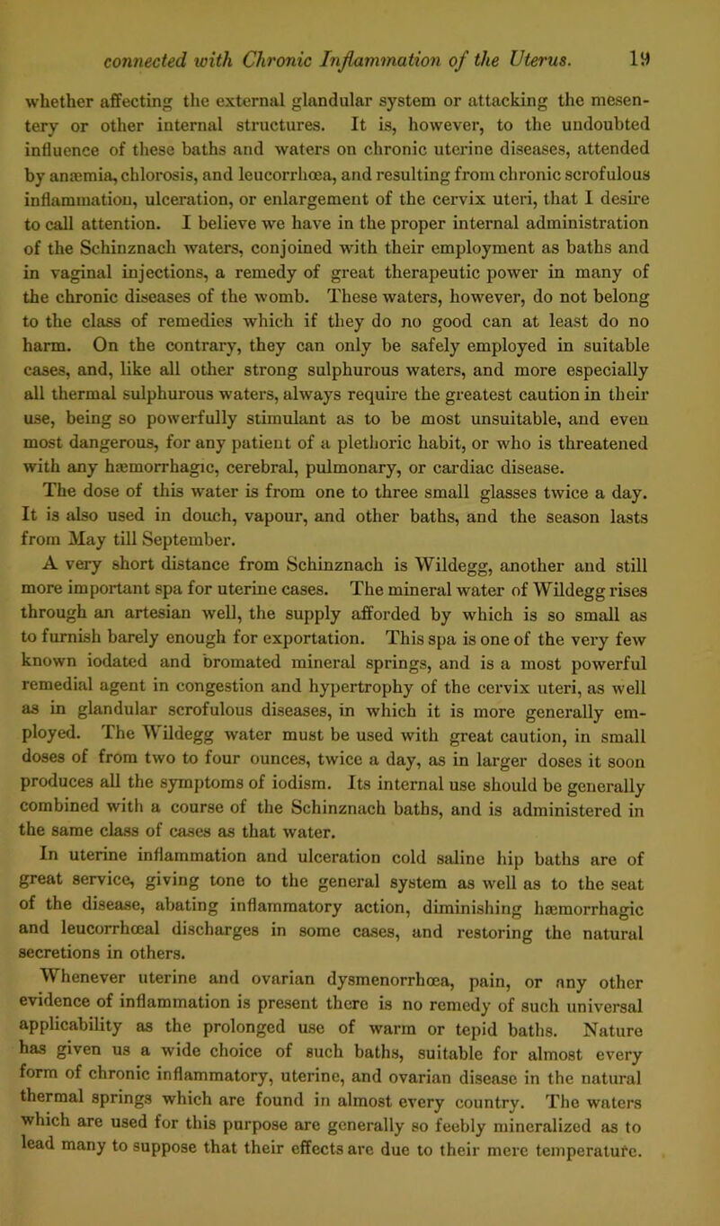 whether affecting the external glandular system or attacking the mesen- tery or other internal structures. It is, however, to the undoubted influence of these baths and waters on chronic uterine diseases, attended by anajmia, chlorosis, and leucorrhoea, and resulting from chronic scrofulous inflammation, ulceration, or enlargement of the cervix uteri, that I desire to call attention. I believe we have in the proper internal administration of the Schinznach waters, conjoined with their employment as baths and in vaginal injections, a remedy of great therapeutic power in many of the chronic diseases of the womb. These waters, however, do not belong to the class of remedies which if they do no good can at least do no harm. On the contrary, they can only be safely employed in suitable cases, and, like all other strong sulphurous waters, and more especially all thermal sulphurous waters, always require the greatest caution in their use, being so powerfully stimulant as to be most unsuitable, and even most dangerous, for any patient of a plethoric habit, or who is threatened with any haemorrhagic, cerebral, pulmonary, or cardiac disease. The dose of this water is from one to three small glasses twice a day. It is also used in douch, vapour, and other baths, and the season lasts from May till September. A very short distance from Schinznach is Wildegg, another and still more important spa for uterine cases. The mineral water of Wildegg rises through an artesian well, the supply afforded by which is so small as to furnish barely enough for exportation. This spa is one of the very few known iodated and bromated mineral springs, and is a most powerful remedial agent in congestion and hypertrophy of the cervix uteri, as well as in glandular scrofulous diseases, in which it is more generally em- ployed. The Wildegg water must be used with great caution, in small doses of from two to four ounces, twice a day, as in larger doses it soon produces all the symptoms of iodism. Its internal use should be generally combined with a course of the Schinznach baths, and is administered in the same class of cases as that water. In uterine inflammation and ulceration cold saline hip baths are of great service, giving tone to the general system as well as to the seat of the disease, abating inflammatory action, diminishing haemorrhagic and leucorrhceal discharges in some cases, and restoring the natural secretions in others. Whenever uterine and ovarian dysmenorrhoea, pain, or any other evidence of inflammation is present there is no remedy of such universal applicability as the prolonged use of warm or tepid baths. Nature has given us a wide choice of such baths, suitable for almost every form of chronic inflammatory, uterine, and ovarian disease in the natural thermal springs which are found in almost every country. The waters which are used for this purpose are generally so feebly mineralized as to lead many to suppose that their effects arc due to their mere temperature.