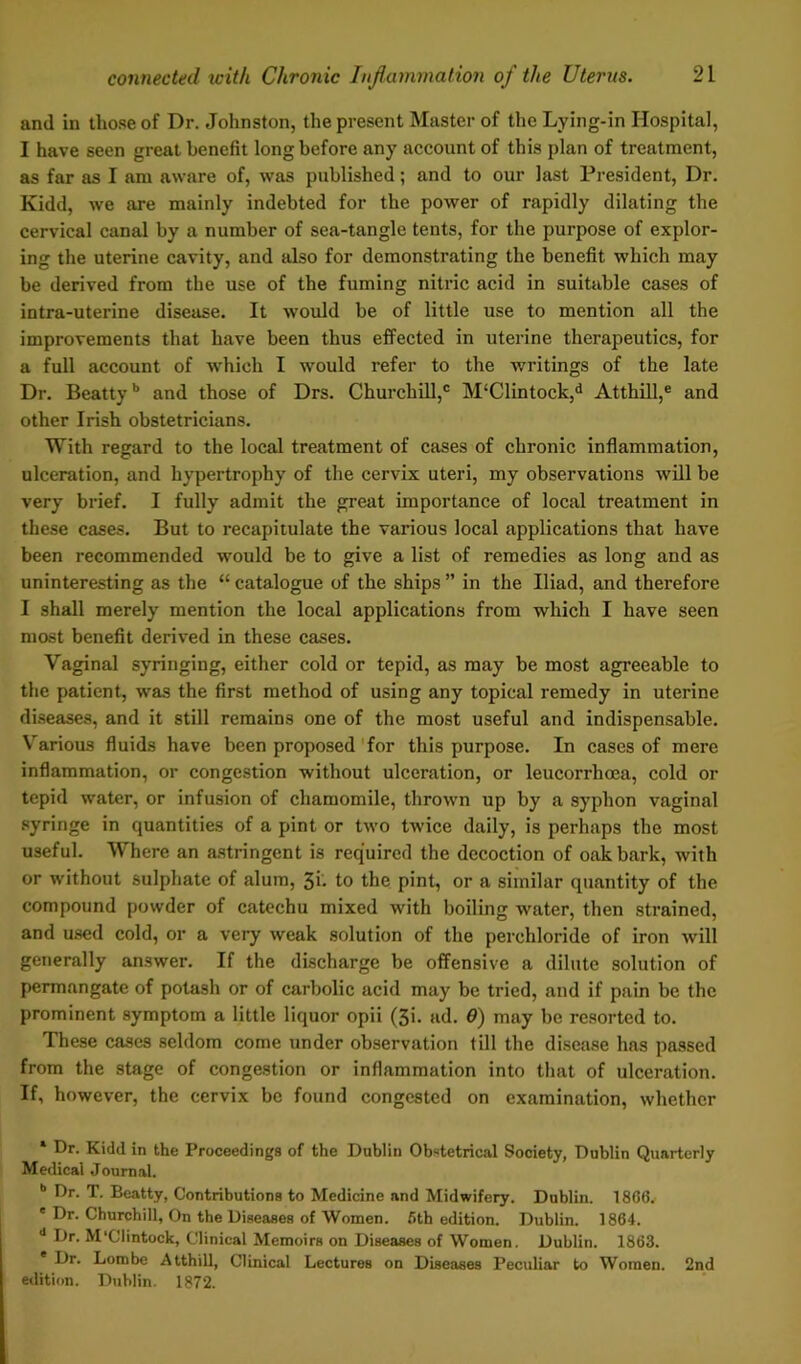 and in those of Dr. Johnston, the present Master of the Lying-in Hospital, I have seen great benefit long before any account of this plan of treatment, as far as I am aware of, was published; and to our last President, Dr. Kidd, we are mainly indebted for the power of rapidly dilating the cervical canal by a number of sea-tangle tents, for the purpose of explor- ing the uterine cavity, and also for demonstrating the benefit which may be derived from the use of the fuming nitric acid in suitable cases of intra-uterine disease. It would be of little use to mention all the improvements that have been thus effected in uterine therapeutics, for a full account of which I would refer to the writings of the late Dr. Beattyb and those of Drs. Churchill,1 M‘Clintock,d Atthill,e and other Irish obstetricians. With regard to the local treatment of cases of chronic inflammation, ulceration, and hypertrophy of the cervix uteri, my observations will be very brief. I fully admit the great importance of local treatment in these cases. But to recapitulate the various local applications that have been recommended would be to give a list of remedies as long and as uninteresting as the “ catalogue of the ships ” in the Iliad, and therefore I shall merely mention the local applications from which I have seen most benefit derived in these cases. Vaginal syringing, either cold or tepid, as may be most agreeable to the patient, was the first method of using any topical remedy in uterine diseases, and it still remains one of the most useful and indispensable. Various fluids have been proposed for this purpose. In cases of mere inflammation, or congestion without ulceration, or leucorrhoca, cold or tepid water, or infusion of chamomile, thrown up by a syphon vaginal syringe in quantities of a pint or two twice daily, is perhaps the most useful. Where an astringent is required the decoction of oak bark, with or without sulphate of alum, 3i. to the pint, or a similar quantity of the compound powder of catechu mixed with boiling water, then strained, and used cold, or a very weak solution of the perchloride of iron will generally answer. If the discharge be offensive a dilute solution of permangate of potash or of carbolic acid may be tried, and if pain be the prominent symptom a little liquor opii (3i. ad. 6) may be resorted to. These cases seldom come under observation till the disease has passed from the stage of congestion or inflammation into that of ulceration. If, however, the cervix be found congested on examination, whether 1 Dr. Kidd in the Proceedings of the Dublin Obstetrical Society, Dublin Quarterly Medical Journal. b Dr. T. Beatty, Contributions to Medicine and Midwifery. Dublin. 1806. ' Dr. Churchill, On the Diseases of Women. 6th edition. Dublin. 1864. d Dr. M'Clintock, Clinical Memoirs on Diseases of Women. Dublin. 1863. Dr. Lorobe Atthill, Clinical Lectures on Diseases Peculiar to Women. 2nd edition. Dublin. 1872.