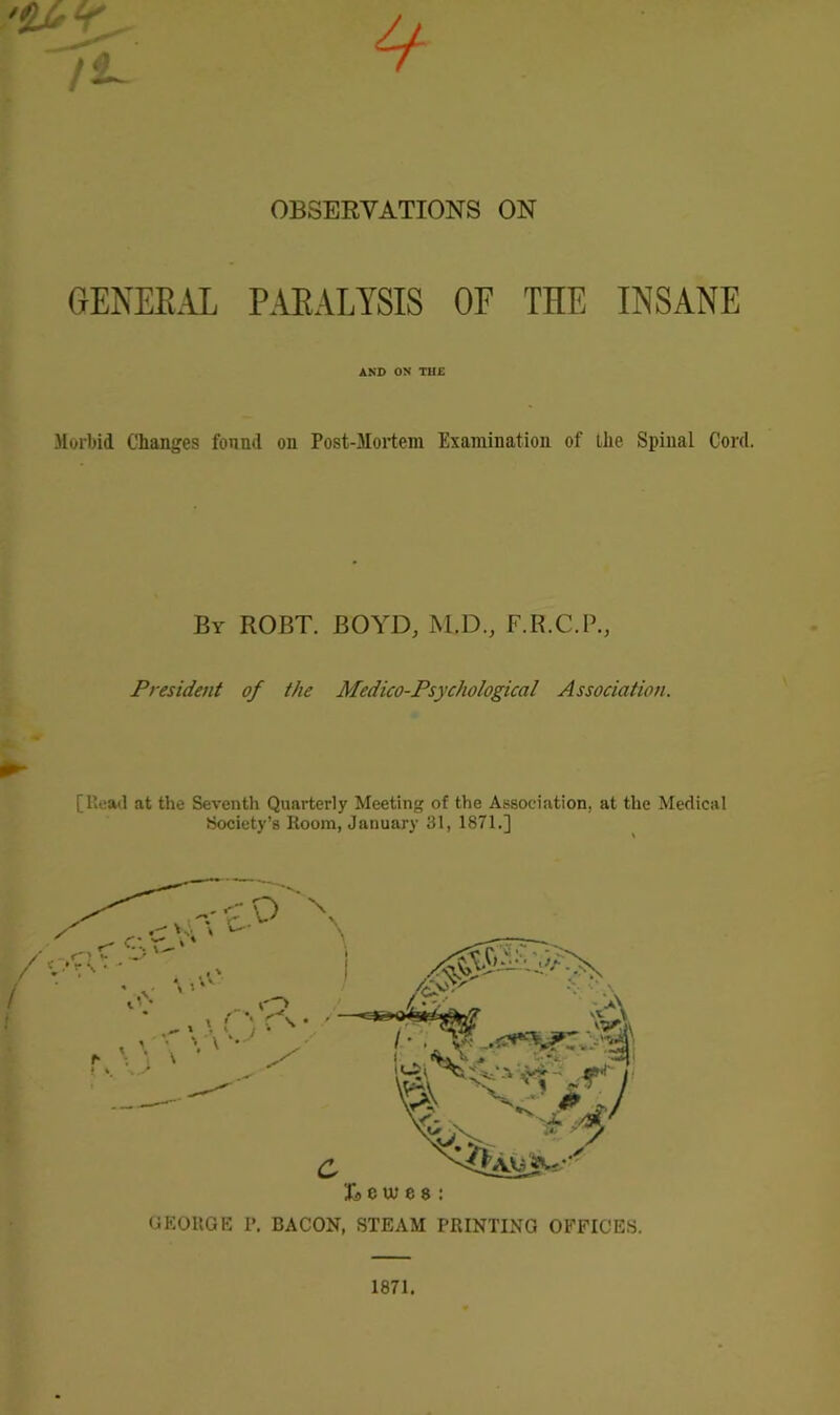 GENERAL PARALYSIS OF THE INSANE AND ON THE Morbid Changes found on Post-Mortem Examination of the Spinal Cord. By ROBT. BOYD, M.D., F.B.C.P., President of the Medico-Psychological Association. [Read at the Seventh Quarterly Meeting of the Association, at the Medical Society’s Room, January 31, 1871.] GEORGE P. BACON, STEAM PRINTING OFFICES. 1871.