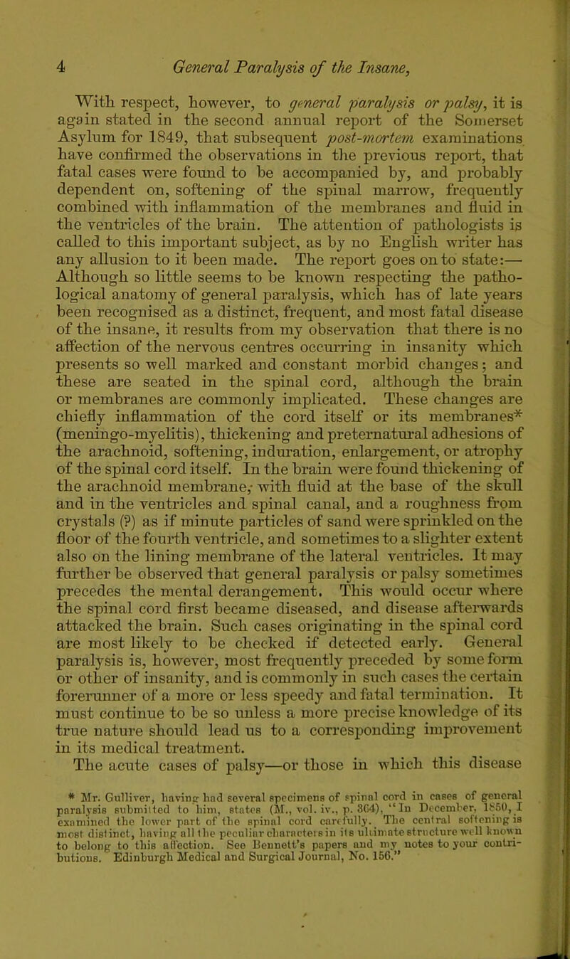 Witli respect, however, to general paralysis or palsy, it is again stated in the second annual report of the Somerset Asylum for 1849, that subsequent post-mortem examinations have confirmed the observations in the previous report, that fatal cases were found to be accompanied by, and probably dependent on, softening of the spiual marrow, frequently combined with inflammation of the membranes and fluid in the ventricles of the brain. The attention of pathologists is called to this important subject, as by no English wx’iter has any allusion to it been made. The report goes onto state:— Although so little seems to be known respecting the patho- logical anatomy of general paralysis, which has of late years been recognised as a distinct, frequent, and most fatal disease of the insane, it results from my observation that there is no affection of the nervous centres occurring in insanity which presents so well marked and constant morbid changes; and these are seated in the spinal cord, although the brain or membranes are commonly implicated. These changes are chiefly inflammation of the cord itself or its membranes* (meningo-myelitis), thickening and preternatural adhesions of the arachnoid, softening, induration, enlargement, or atrophy of the spinal cord itself. In the brain were found thickening of the arachnoid membrane,- with fluid at the base of the skull and in the ventricles and spinal canal, and a roughness from crystals (?) as if minute particles of sand were sprinkled on the floor of the fourth ventricle, and sometimes to a slighter extent also on the lining membrane of the lateral ventricles. It may further be observed that general paralysis or palsy sometimes precedes the mental derangement. This would occur where the spinal cord first became diseased, and disease afterwards attacked the brain. Such cases originating in the spinal cord are most likely to be checked if detected early. General paralysis is, however, most frequently preceded by some form or other of insanity, and is commonly in such cases the certain forerunner of a more or less speedy and fatal termination. It must continue to be so unless a more precise knowledge of its true nature should lead us to a corresponding improvement in its medical treatment. The acute cases of palsy—or those in which this disease * Mr. Gulliver, having had several specimens of spinal cord in eases of general paralysis submitted to him, states (M., vol. iv., p. 864), “ In December, 1850,1 examined the lower part of the spinal cord carefully. _ The central softening is most distinct, having all the peculiar characters in its ultimate structure well known to belong to this affection. See Bennett’s papers and my notes to your contri- butions. Edinburgh Medical and Surgical Journal, No. 156.”