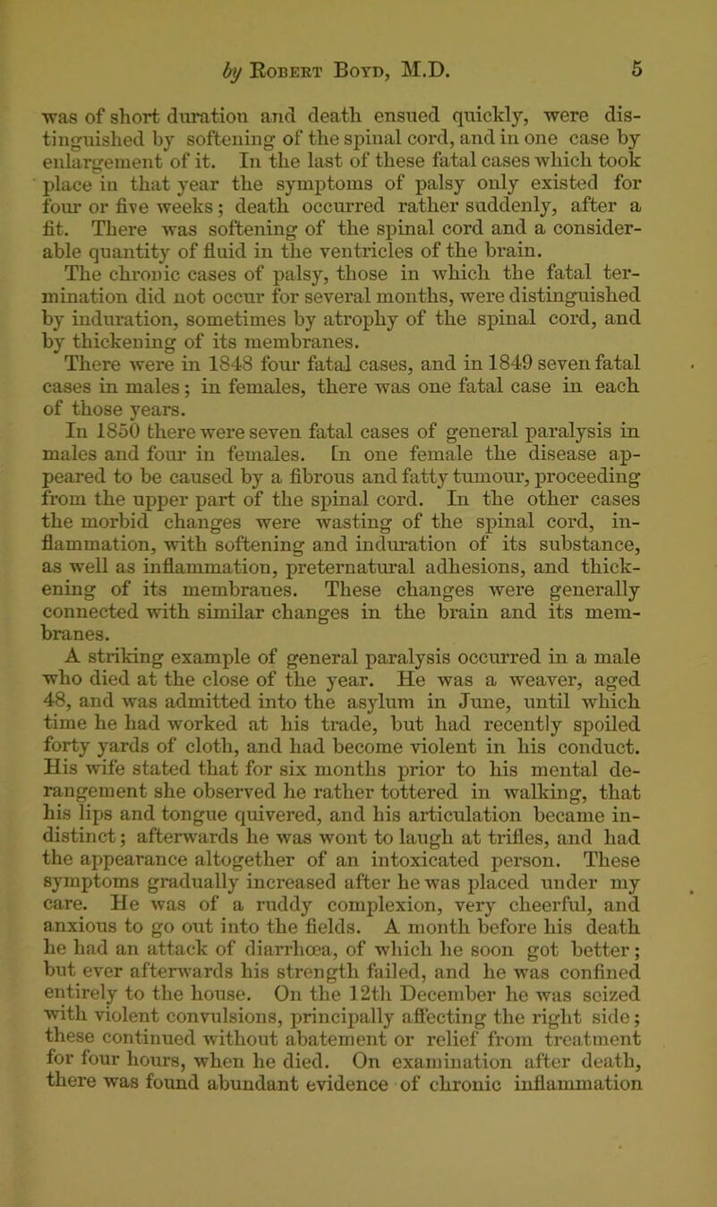 ■was of short duration and death ensued quickly, were dis- tinguished by softening of the spinal cord, and in one case by enlargement of it. In the last of these fatal cases which took place in that year the symptoms of palsy only existed for four or five weeks; death occurred rather suddenly, after a fit. There was softening of the spinal cord and a consider- able quantity of fluid in the ventricles of the brain. The chronic cases of palsy, those in which the fatal ter- mination did not occur for several months, were distinguished by induration, sometimes by atrophy of the spinal cord, and by thickening of its membranes. There were in 1848 four fatal cases, and in 1849 seven fatal cases in males; in females, there was one fatal case in each of those years. In 1850 there were seven fatal cases of general paralysis in males and four in females. In one female the disease ap- peared to be caused by a fibrous and fatty tumour, proceeding from the upper part of the spinal cord. In the other cases the morbid changes were wasting of the spinal cord, in- flammation, with softening and induration of its substance, as well as inflammation, preternatural adhesions, and thick- ening of its membranes. These changes were generally connected with similar changes in the brain and its mem- branes. A striking example of general paralysis occurred in a male who died at the close of the year. He was a weaver, aged 48, and was admitted into the asylum in June, until which time he had worked at his trade, but had recently spoiled forty yards of cloth, and had become violent in his conduct. His wife stated that for six months prior to his mental de- rangement she observed he rather tottered in walking, that his lips and tongue quivered, and his articulation became in- distinct ; afterwards he was wont to laugh at trifles, and had the appearance altogether of an intoxicated person. These symptoms gradually increased after he was placed under my care. He was of a ruddy complexion, very cheerful, and anxious to go out into the fields. A month before his death he had an attack of diarrhoea, of which he soon got better; but ever afterwards his strength failed, and he was confined entirely to the house. On the 12th December he was seized with violent convulsions, principally affecting the right side; these continued without abatement or relief from treatment for four hours, when he died. On examination after death, there was found abundant evidence of chronic inflammation