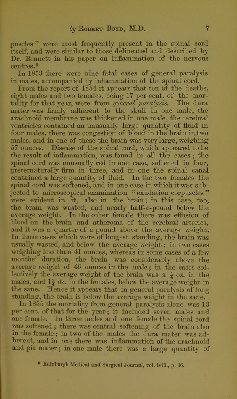 puscles ” were most frequently present in the spinal cord itself, and were similar to those delineated and described by Dr. Bennett in his paper on inflammation of the nervous centres.* In 1853 there were nine fatal cases of general paralysis in males, accompanied by inflammation of the spinal cord. From the report of 1854 it appears that ten of the deaths, eight males and two females, being 17 per cent, of the mor- tality for that year, were from general paralysis. The dura mater was firmly adherent to the skull in one male, the arachnoid membrane was thickened in one male, the cerebral ventricles contained an unusually large quantity of fluid in four males, there was congestion of blood in the brain in two males, and in one of these the brain was very large, weighing 57 ounces. Disease of the spinal cord, which appeared to be the result of inflammation, was found in all the cases ; the spinal cord was unusually red in one case, softened in four, preternaturally firm in three, and in one the spinal canal contained a large quantity of fluid. In the two females the spinal cord was softened, and in one case in which it was sub- jected to microscopical examination “ exudation corpuscles ” were evident in it, also in the brain; in this case, too, the brain was wasted, and nearly half-a-pound below the average weight. In the other female there was effusion of blood on the brain and atheroma of the cerebral arteries, and it was a quarter of a pound above the average weight. In those cases which were of longest standing, the brain was usually wasted, and below the average weight; in two cases weighing less than 41 ounces, whereas in some cases of a few months’ duration, the brain was considerably above the average weight of 46 ounces in the male; in the cases col- lectively the average weight of the brain was a ^ oz. in the males, and 1 £ oz. in the females, below the average weight in the sane. Hence it appears that in general paralysis of long standing, the brain is below the average weight in the sane. In 1855 the mortality from general paralysis alone was 13 per cent, of that for the year; it included seven males and one female. In three males and one female the spinal cord was softened; there -was central softening of the brain also in the female; in two of the males the dura mater was ad- herent, and in one there was inflammation of the arachnoid and pia mater; in one male there was a large quantity of * Edinburgh Medical and Surgical Journal, vol. Iviii., p. 3G.