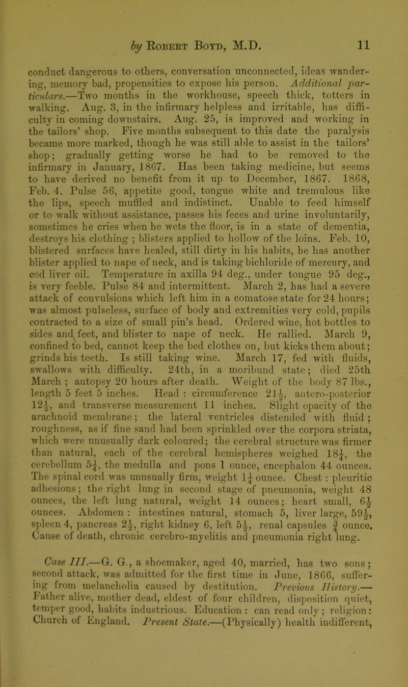 conduct dangerous to others, conversation unconnected, ideas wander- ing, memory bad, propensities to expose his person. Additional par- ticulars.—Two months in the workhouse, speech thick, totters in walking. Aug. 3, in the infirmary helpless and irritable, has diffi- culty in coming downstairs. Aug. 25, is improved and working in the tailors’ shop. Five months subsequent to this date the paralysis became more marked, though he was still able to assist in the tailors’ shop; gradually getting worse he had to be removed to the infirmary in January, 18G7. Has been taking medicine, but seems to have derived no benefit from it up to December, 1867. 1868, Feb. 4. Pulse 56, appetite good, tongue white and tremulous like the lips, speech muffled and indistinct. Unable to feed himself or to walk without assistance, passes his feces and urine involuntarily, sometimes he cries when he wets the floor, is in a state of dementia, destroys his clothing ; blisters applied to hollow of the loins. Feb. 10, blistered surfaces have healed, still dirty in his habits, he has another blister applied to nape of neck, and is taking bichloride of mercury, and cod liver oil. Temperature in axilla 94 deg., under tongue 95 deg., is very feeble. Pulse 84 and intermittent. March 2, has had a severe attack of convulsions which left him in a comatose state for 24 hours; was almost pulseless, surface of body and extremities very cold, pupils contracted to a size of small pin’s head. Ordered wine, hot bottles to sides and^feet, and blister to nape of neck. He rallied. Mai-ch 9, confined to bed, cannot keep the bed clothes on, but kicks them about; grinds his teeth. Is still taking wine. March 17, fed with fluids, swallows with difficulty. 24th, in a moribund state; died 25th March ; autopsy 20 hours after death. Weight of the body 87 lbs., length 5 feet 5 inches. Head : circumference 21^, antero-posterior 12^, and transverse measurement 11 inches. Slight opacity of the arachnoid membrane; the lateral ventricles distended with fluid ; roughness, as if fine sand had been sprinkled over the corpora striata, which were unusually dark coloured; the cerebral structure was firmer than natural, each of the cerebral hemispheres weighed 18^-, the cerebellum 5^, the medulla and pons 1 ounce, encephalon 44 ounces. The spinal cord was unusually firm, weight l£ ounce. Chest: pleuritic adhesions; the right lung in second stage of pneumonia, weight 48 ounces, the left lung natural, weight 14 ounces; heart small, 6^- ounces. Abdomen : intestines natural, stomach 5, liver large, 59^, spleen 4, pancreas 2^, right kidney 6, left 5^, renal capsules ^ ounce. Cause of death, chronic cerebro-myelitis and pneumonia right lung. Case III.—G. G., a shoemaker, aged 40, married, has two sons; second attack, was admitted for the first time in June, 1866, suffer- ing from melancholia caused by destitution. Previous History.— Father alive, mother dead, eldest of four children, disposition quiet, temper good, habits industrious. Education: can read only ; religion: Church of England. Present State.—(Physically) health indifferent,