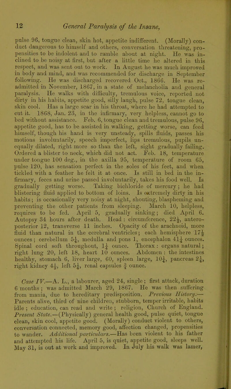 pulse 96, tongue clean, skin hot, appetite indifferent. (Morally) con- duct dangerous to himself and others, conversation threatening, pro- pensities to be indolent and to ramble about at night. He was in- clined to be noisy at first, but after a little time lie altered in this respect, and was sent out to work. In August he was much improved in body and mind, and was recommended for discharge in September following. He was discharged recovered Oct., 1866. He was re- admitted in November, 1867, in a state of melancholia and general paralysis. He walks with difficulty, tremulous voice, reported not dirty in his habits, appetite good, silly laugh, pulse 72, tongue clean, skin cool. Has a large scar in his throat, where he had attempted to cut it. 1868, Jan. 23, in the infirmary, very helpless, cannot go to bed without assistance. Feb. 6, tongue clean and tremulous, pulse 96, appetite good, has to be assisted in walking, getting worse, can feed himself, though his hand is very unsteady, spills fluids, passes his motions involuntarily, speech imperfect, lips tremulous, pupils un- equally dilated, right more so than the left, sight gradually failing. Ordered a blister to neck, which did not act. Feb. 18, temperature under tongue 100 deg., in the axilla 95, temperature of room 65, pulse 120, has sensation perfect in the soles of his feet, and when tickled with a feather he felt it at once. Is still in bed in the in- firmary, feces and urine passed involuntarily, takes his food well. Is gradually getting worse. Taking bichloride of mercury; he had blistering fluid applied to bottom of loins. Is extremely dirty in his habits; is occasionally very noisy at night, shouting, blaspheming and preventing the other patients from sleeping. March 10, helpless, requires to be fed. April 5, gradually sinking; died April 6. Autopsy 34 hours after death. Head : circumference, 22^, antero- posterior 12, transverse 11 inches. Opacity of the arachnoid, more fluid than natural in the cerebral ventricles; each hemisphere 174 ounces; cerebellum 5|, medulla and pons 1, encephalon 41£ ounces. Spinal cord soft throughout, l£ ounce. Thorax: organs natural; right lung 20, left 18, heart 10 ounces. Abdomen : the iutestines healthy, stomach 6, liver large, 60, spleen large, 10£, pancreas 2£, right kidney 4-1, left 5£, renal capsules £ ounce. Case IV.—A. L., a labourer, aged 24, single ; first attack, duration 6 months ; was admitted March 29, 1867. He was then suffering from mania, due to hereditary predisposition. Previous History.— Parents alive, third of nine children, stubborn, temper irritable, habits idle ; education, can read and write ; religion, Church of England. Present State.—(Physically) general health good, pulse quiet, tongue clean, skin cool, appetite good. (Morally) conduct violent to others, conversation connected, memory good, affection changed, propensities to wander. Additional particulars.—Has been violent to his father and attempted his life. April 5, is quiet, appetite good, sleeps well. May 31, is out at work and improved. In July his walk was lamer,