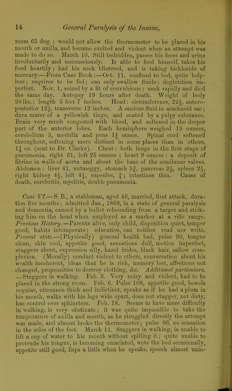 room 65 deg.; would not allow the thermometer to be placed in his mouth or axilla, and became excited and violent when an attempt was made to do so. March 10. Still bedridden, passes his feces and urine involuntarily and unconsciously. Is able to feed himself, takes his food heartily ; had his neck blistered, and is taking bichloride of mercury.—From Case Book:—Oct. 11, confined to bed, quite help- less ; requires to be fed; can only swallow fluids; deglutition im- perfect. Nov. 1, seized by a fit of convulsions ; sank rapidly and died the same day. Autopsy 19 hours after death. Weight of body 98lbs.; length 5 feet 7 inches. Head: circumference, 22-|, antero- posterior 12-J-, transverse 12 inches. A sanious fluid in arachnoid sac ; dura mater of a yellowish tinge, and coated by a pulpy substance. Brain very much congested with blood, and softened in the deeper part of the anterior lobes. Each hemisphere weighed 19 ounces, cerebellum 5, medulla and pons 11 ounce. Spinal cord softened throughout, softening more distinct in some places than in others, 1\ oz. (sent to Dr. Clarke). Chest: both lungs in the first stage of pneumonia, right 31, left 25 ounces ; heart 9 ounces : a deposit of fibrine in walls of aorta and about the base of the semilunar valves. Abdomen : liver 41, nutmeggy, stomach 5f, pancreas 21, spleen 21, right kidney 4J, left 4^, capsules, f-; intestines thin. Cause of death, cerebritis, myelitis, double pneumonia. Case VI.—S. B., a stableman, aged 46, married, first attack, dura- tion five months; admitted Jan., 1868, in a state of general paralysis and dementia, caused by a bullet rebounding from a target and strik- ing him on the head when employed as a marker at a rifle range. Previous History.—Parents alive, only child, disposition quiet, temper good, habits intemperate; education, can neither read nor write. Present state.—(Physically) general health bad, pulse 90, tongue clean, skin cool, appetite good, sensations dull, motion imperfect, staggers about, expression silly, hazel irides, black hair, sallow com- plexion. (Morally) conduct violent to others, conversation about his wealth incoherent, ideas that he is rich, memory lost, affections not changed, propensities to destroy clothing, &c. Additional particulars. —Staggers in walking. Feb. 3. Very noisy and violent, had to be placed in the strong room. Feb. 6. Pulse 108, appetite good, bow'els regular, utterance thick and indistinct, speaks as if he had a plum in his mouth, walks with his legs wide apart, docs not stagger, not dirty, has control over sphincters. Feb. 18. Seems to have more difficulty in walking, is very obstinate ; it was quite impossible to take the temperature of axilla and mouth, as he struggled directly the attempt was made, and almost broke the thermometer; pulse 96, no sensation in the soles of the feet. March 11. Staggers in walking, is unable to lift a cup of water to his mouth without spilling it; quite unable to protrude his tongue, is becoming emaciated, wets the bed occasionally, appetite still good, lisps a little when he speaks, speech almost uniu-