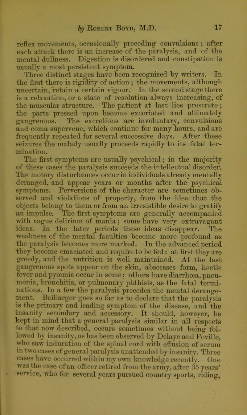 reflex movements, occasionally preceding convulsions ; after each attack there is an increase of the paralysis, and of the mental dullness. Digestion is disordered and constipation is usually a most persistent symptom. Three distinct stages have been recognised by writers. In the first there is rigidity of action ; the movements, although uncertain, retain a certain vigour. In the second stage there is a relaxation, or a state of resolution always increasing, of the muscular structure. The patient at last lies prostrate ; the parts pressed upon become excoriated and ultimately gangrenous. The excretions are involuntary, convulsions and coma supervene, which continue for many hours, and are frequently repeated for several successive days. After these seizures the malady usually proceeds rapidly to its fatal ter- mination. The first symptoms are usually psychical; in the majority of these cases the paralysis succeeds the intellectual disorder. The motory disturbances occur in individuals already mentally deranged, and appear years or months after the psychical symptoms. Perversions of the character are sometimes ob- sei'ved and violations of property, from the idea that the objects belong to them or from an irresistible desire to gratify an impulse. The first symptoms are generally accompanied with vague delirium of mania; some have very extravagant ideas. In the later periods these ideas disappear. The weakness of the mental faculties become more profound as the paralysis becomes more marked. In the advanced period they become emaciated and require to be fed : at first they are greedy, and the nutrition is well maintained. At the last gangrenous spots appear on the skin, abscesses form, hectic fever and pyoemia occur in some; others have diarrhoea, pneu- monia, bronchitis, or pulmonary phthisis, as the fatal termi- nations. In a few the paralysis precedes the mental derange- ment. Baillarger goes so far as to declare that the paralysis is the primary and leading symptom of the disease, and the insanity secondary and accessory. It should, however, be kept in mind that a general paralysis similar in all respects to that now described, occurs sometimes without being fol- lowed by insanity, as has been observed by Delaye and Foville, who saw induration of the spinal cord with eflusion of serum in two cases of general paralysis unattended by insanity. Three cases have occurred within my own knowledge recently. One was the case of an officer retired from the army, after 85 years’ service, who for several years pursued country sports, riding,
