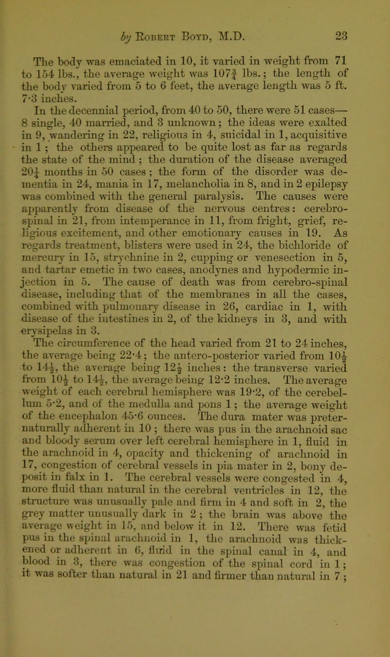 The body was emaciated in 10, it varied in weight from 71 to 154 lbs., the average weight was 107f lbs.; the length of the body varied from 5 to 6 feet, the average length was 5 ft. 7’3 inches. In the decennial period, from 40 to 50, there were 51 cases— 8 single, 40 married, and 3 unknown; the ideas were exalted in 9, wandering in 22, religious in 4, suicidal in 1, acquisitive in 1 ; the others appeared to be quite lost as far as regards the state of the mind ; the duration of the disease averaged 20£ months in 50 cases ; the form of the disorder was de- mentia in 24, mania in 17, melancholia in 8, and in 2 epilepsy was combined with the general paralysis. The causes were apparently from disease of the nervous centres: cerebro- spinal in 21, from intemperance in 11, from fright, grief, re- ligious excitement, and other emotionary causes in 19. As regards treatment, blisters were used in 24, the bichloride of mercury in 15, strychnine in 2, cupping or venesection in 5, and tartar emetic in two cases, anodynes and hypodermic in- jection in 5. The cause of death was from cerebro-spinal disease, including that of the membranes in all the cases, combined with pulmonary disease in 26, cardiac in 1, with disease of the intestines in 2, of the kidneys in 3, and with erysipelas in 3. The circumference of the head varied from 21 to 24 inches, the average being 22*4; the antero-posterior varied from lfr| to 14£, the average being 12$ inches: the transverse varied from 10^ to 14£, the average being 12-2 inches. The average weight of each cerebral hemisphere was 19’2, of the cerebel- lum 5-2, and of the medulla and pons 1; the average weight of the encephalon 45-6 ounces. The dura mater was preter- naturally adherent in 10 ; there was pus in the arachnoid sac and bloody serum over left cerebral hemisphere in 1, fluid in the arachnoid in 4, opacity and thickening of arachnoid in 17, congestion of cerebral vessels in pia mater in 2, bony de- posit in falx in 1. The cerebral vessels were congested in 4, more fluid than natural in the cerebral ventricles in 12, the structure was unusually pale and firm in 4 and soft in 2, the grey matter unusually dark in 2 ; the brain was above the average weight in 15, and below it in 12. There was fetid pus in the spinal arachnoid in 1, the arachnoid was thick- ened or adherent in 6, fluid in the spinal canal in 4, and blood in 3, there was congestion of the spinal cord in 1; it was softer than natural in 21 and firmer than natural in 7 ;