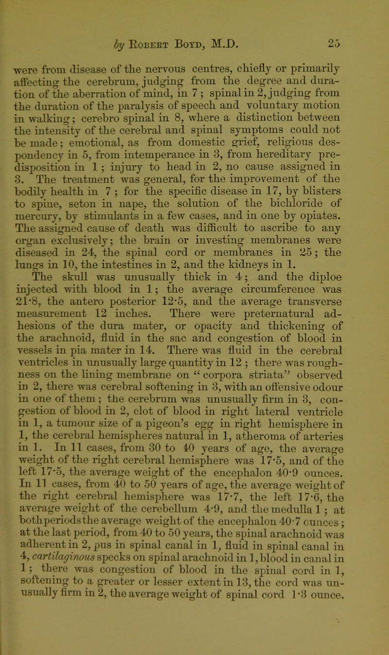 -were from disease of the nervous centres, chiefly or primarily aftecting the cerebrum, judging from the degree and dura- tion of the aberration of mind, in 7 ; spinal in 2, judging from the duration of the paralysis of speech and voluntary motion in walking; cerebro spinal in 8, where a distinction between the intensity of the cerebral and spinal symptoms could not be made; emotional, as from domestic grief, religious des- pondency in 5, from intemperance in 3, from hereditary pre- disposition in 1 ; injury to head in 2, no cause assigned in 3. The treatment was general, for the improvement of the bodily health in 7 ; for the specific disease in 17, by blisters to spine, seton in nape, the solution of the bichloride of mercury, by stimulants in a few cases, and in one by opiates. The assigned cause of death was difficult to ascribe to any organ exclusively; the brain or investing membranes were diseased in 24, the spinal cord or membranes in 25; the lungs in 10, the intestines in 2, and the kidneys in 1. The skull was unusually thick in 4; and the diploe injected with blood in 1; the average circumference was 21*8, the antero posterior 12‘5, and the average transverse measurement 12 inches. There were preternatural ad- hesions of the dura mater, or opacity and thickening of the arachnoid, fluid in the sac and congestion of blood in vessels in pia mater in 14. There was fluid in the cerebral ventricles in unusually large quantity in 12 ; there was rough- ness on the lining membrane on “ corpora striata” observed in 2, there was cerebral softening in 3, with an offensive odour in one of them ; the cerebrum was unusually firm in 3, con- gestion of blood in 2, clot of blood in right lateral ventricle in 1, a tumour size of a pigeon’s egg in right hemisphere in 1, the cerebral hemispheres natural in 1, atheroma of arteries in 1. In 11 cases, from 30 to 40 years of age, the average weight of the right cerebral hemisphere was 17-5, and of the left 17-5, the average weight of the encephalon 40-9 ounces. In 11 cases, from 40 to 50 years of age, the average weight of the right cerebral hemisphere was 17-7, the left 17-6, the average weight of the cerebellum 4-9, and the medulla 1; at both periods the average weight of the encephalon 40'7 ounces; at the last period, from 40 to 50 years, the spinal arachnoid was adherent in 2, pus in spinal canal in 1, fluid in spinal canal in 4, cartilaginous specks on spinal arachnoid in 1, blood in canal in 1; there was congestion of blood in the spinal cord in 1, softening to a greater or lesser extent in 13, the cord was un- usually firm in 2, the average weight of spinal cord 1-3 ounce.