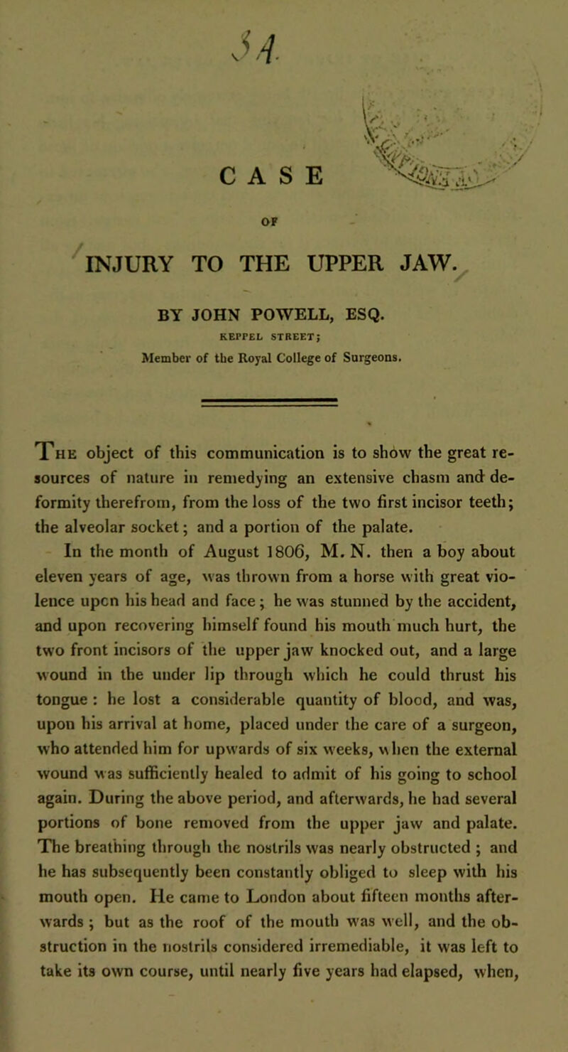 OF INJURY TO THE UPPER JAW. BY JOHN POWELL, ESQ. REPPEL STREET; Member of the Royal College of Surgeons. The object of this communication is to show the great re- sources of nature in remedying an extensive chasm and de- formity therefrom, from the loss of the two first incisor teeth; the alveolar socket; and a portion of the palate. In the month of August 1806, M. N. then a boy about eleven years of age, was thrown from a horse with great vio- lence upon his head and face ; he was stunned by the accident, and upon recovering himself found his mouth much hurt, the two front incisors of the upper jaw knocked out, and a large wound in the under lip through which he could thrust his tongue : he lost a considerable quantity of blood, and was, upon his arrival at home, placed under the care of a surgeon, who attended him for upwards of six weeks, when the external wound was sufficiently healed to admit of his going to school again. During the above period, and afterwards, he had several portions of bone removed from the upper jaw and palate. The breathing through the nostrils was nearly obstructed ; and he has subsequently been constantly obliged to sleep with his mouth open. He came to London about fifteen months after- wards ; but as the roof of the mouth was well, and the ob- struction in the nostrils considered irremediable, it was left to take its own course, until nearly five years had elapsed, when,