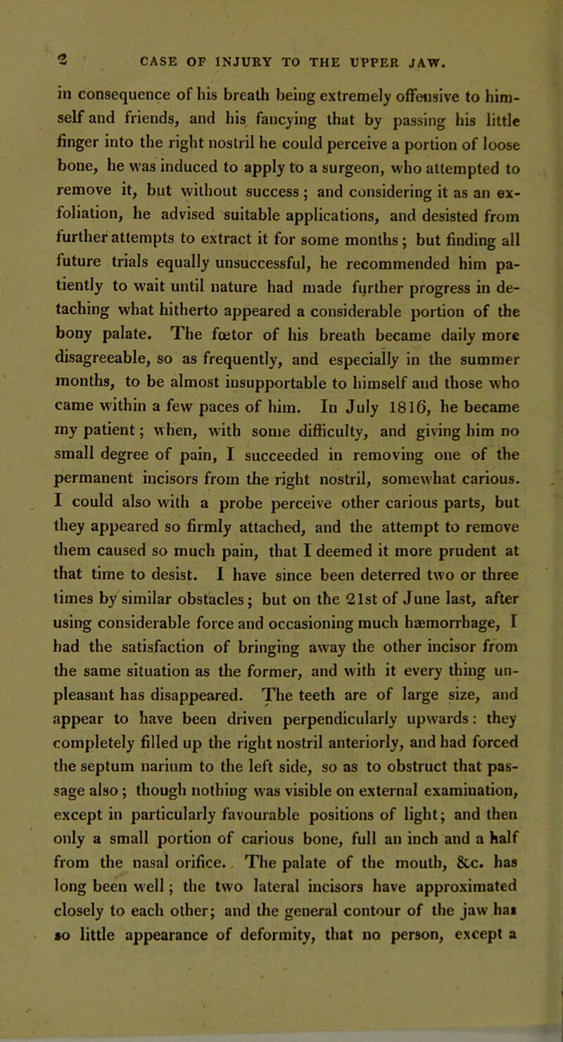 in consequence of his breath being extremely offensive to him- self and friends, and his fancying that by passing his little finger into the right nostril he could perceive a portion of loose bone, he was induced to apply to a surgeon, who attempted to remove it, but without success ; and considering it as an ex- foliation, he advised suitable applications, and desisted from further attempts to extract it for some months; but finding all future trials equally unsuccessful, he recommended him pa- tiently to wait until nature had made farther progress in de- taching what hitherto appeared a considerable portion of the bony palate. The foetor of his breath became daily more disagreeable, so as frequently, and especially in the summer months, to be almost insupportable to himself and those who came within a few paces of him. In July 1816, he became my patient; when, with some difficulty, and giving him no small degree of pain, I succeeded in removing one of the permanent incisors from the right nostril, somewhat carious. I could also with a probe perceive other carious parts, but they appeared so firmly attached, and the attempt to remove them caused so much pain, that I deemed it more prudent at that time to desist. I have since been deterred two or three times by similar obstacles; but on the 21st of June last, after using considerable force and occasioning much haemorrhage, I had the satisfaction of bringing away the other incisor from the same situation as the former, and with it every thing un- pleasant has disappeared. The teeth are of large size, and appear to have been driven perpendicularly upwards: they completely filled up the right nostril anteriorly, and had forced the septum narium to the left side, so as to obstruct that pas- sage also; though nothing was visible on external examination, except in particularly favourable positions of light; and then only a small portion of carious bone, full an inch and a half from the nasal orifice. The palate of the mouth, &c. has long been well; the two lateral incisors have approximated closely to each other; and the general contour of the jaw hai »o little appearance of deformity, that no person, except a