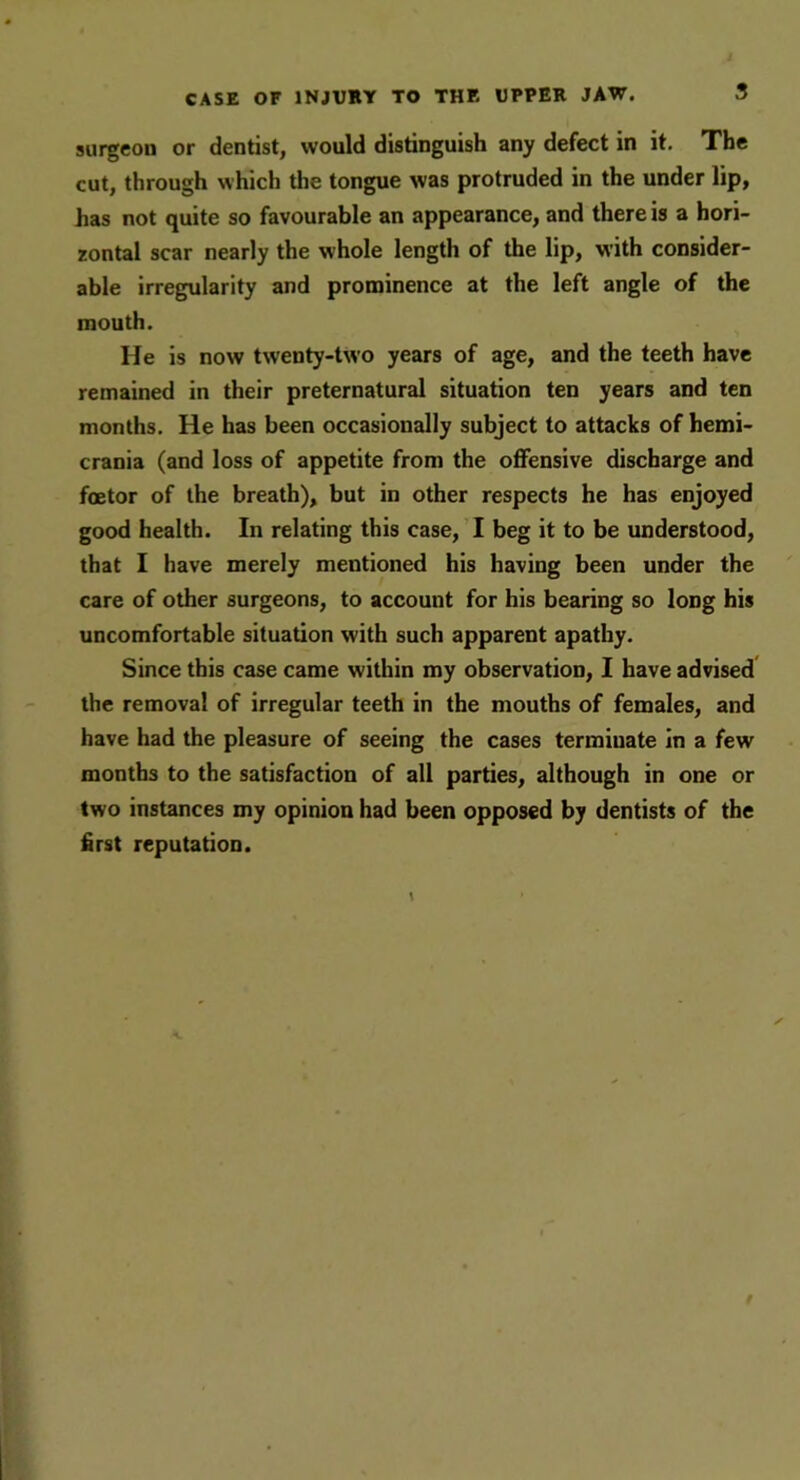 surgeou or dentist, would distinguish any defect in it. The cut, through which the tongue was protruded in the under lip, has not quite so favourable an appearance, and there is a hori- zontal scar nearly the whole length of the lip, with consider- able irregularity and prominence at the left angle of the mouth. He is now twenty-two years of age, and the teeth have remained in their preternatural situation ten years and ten months. He has been occasionally subject to attacks of hemi- crania (and loss of appetite from the offensive discharge and foetor of the breath), but in other respects he has enjoyed good health. In relating this case, I beg it to be understood, that I have merely mentioned his having been under the care of other surgeons, to account for his bearing so long his uncomfortable situation with such apparent apathy. Since this case came within my observation, I have advised the removal of irregular teeth in the mouths of females, and have had the pleasure of seeing the cases terminate in a few months to the satisfaction of all parties, although in one or two instances my opinion had been opposed by dentists of the first reputation.