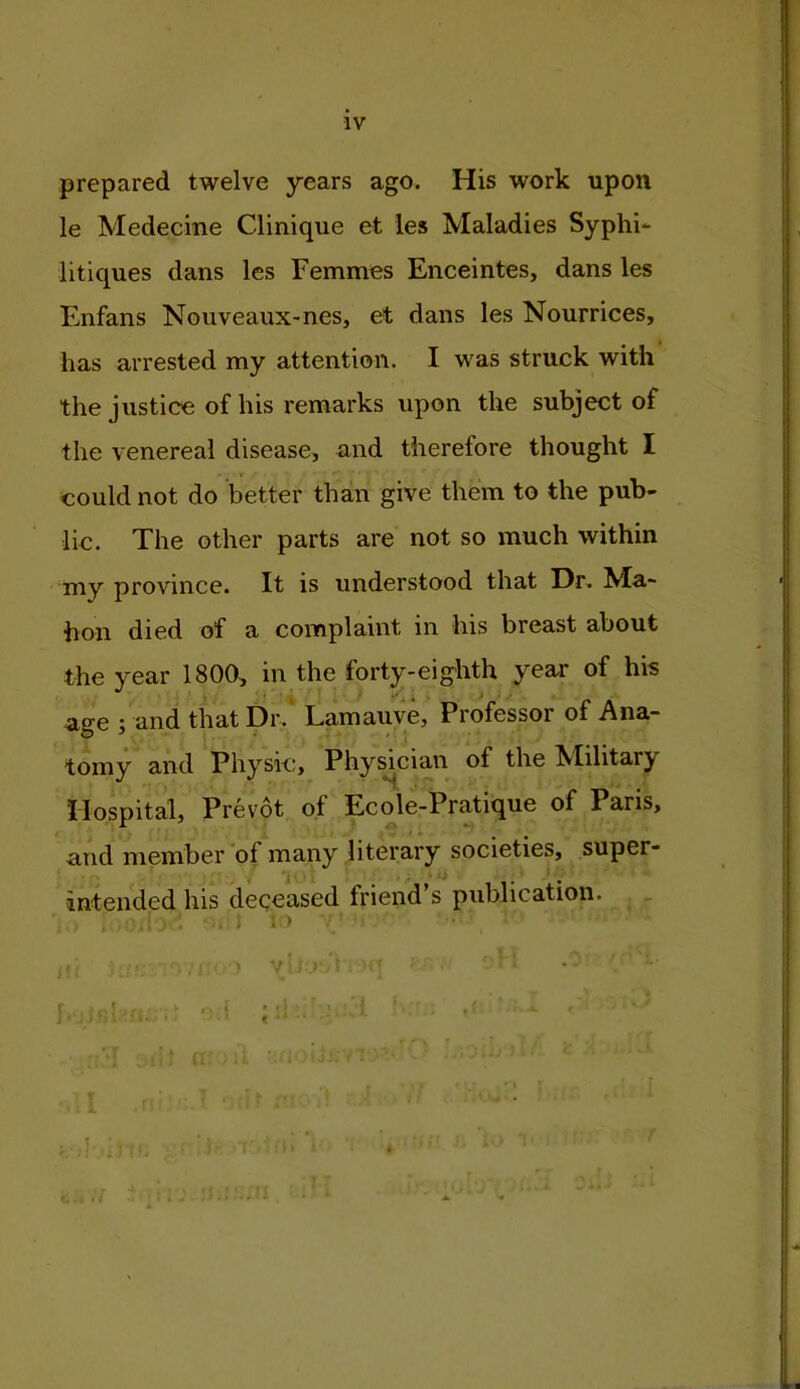 prepared twelve years ago. His work upon le Medecme Clinique et les Maladies Syphi- litiques dans les Femmes Enceintes, dans les Enfans Nouveaux-nes, et dans les Nourrices, has arrested my attention. I was struck with the justice of his remarks upon the subject of the venereal disease, and therefore thought I ' r could not do better than give them to the pub- lic. The other parts are not so much within my province. It is understood that Dr. Ma- hon died of a complaint in his breast about the year 1800, in the forty-eighth year of his age ; and that Dr. Lamauve, Piofessoi of Ana- tomy and Physic, Physician of the Military Hospital, Prevot of Ecole-Pratique of Paris, and member of many literary societies, super- intended his deceased friend’s publication. . ; t 1 > ■■ • \ ' e.i ;:l:i' ' ' ■