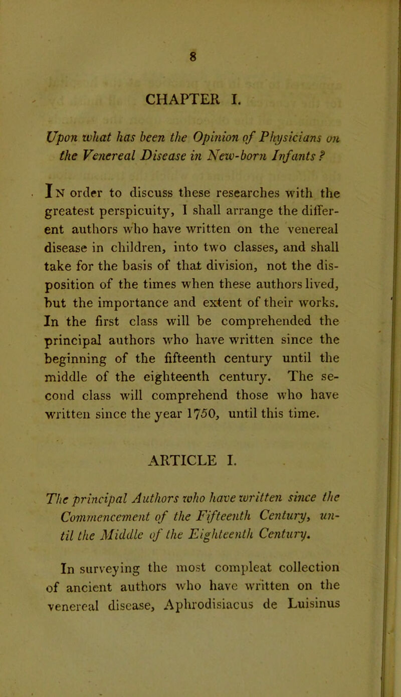CHAPTER I. Upon what has been the Opinion of Physicians on the Venereal Disease in Neiv-born Infants ? In order to discuss these researches with the greatest perspicuity, I shall arrange the differ- ent authors who have written on the venereal disease in children, into two classes, and shall take for the basis of that division, not the dis- position of the times when these authors lived, but the importance and extent of their works. In the first class will be comprehended the principal authors who have written since the beginning of the fifteenth century until the middle of the eighteenth century. The se- cond class will comprehend those who have ■written since the year 1750, until this time. ARTICLE I. The principal Authors who have written since the Commencement of the Fifteenth Century, un- til the Middle of the Eighteenth Century. In surveying the most compleat collection of ancient authors who have written on the venereal disease, Aphrodisiacus de Luisinus