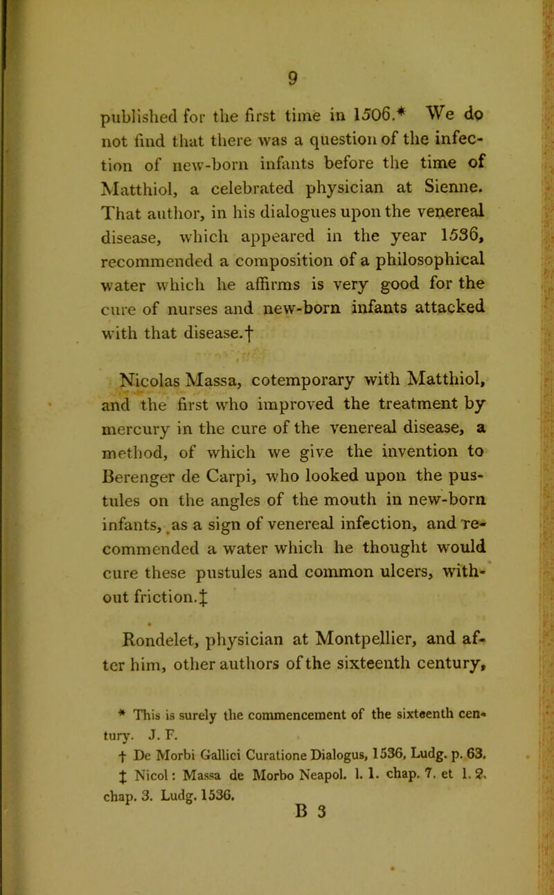 published for the first time in 1506.* We do not find that there was a question of the infec- tion of new-born infants before the time of Matthiol, a celebrated physician at Sienne. That author, in his dialogues upon the venereal disease, which appeared in the year 1536, recommended a composition of a philosophical water which he affirms is very good for the cure of nurses and new-born infants attacked with that disease.f jt- Nicolas Massa, cotemporary with Matthiol, and the first who improved the treatment by mercury in the cure of the venereal disease, a method, of which we give the invention to Berenger de Carpi, who looked upon the pus- tules on the angles of the mouth in new-born infants, as a sign of venereal infection, and re- commended a water which he thought would cure these pustules and common ulcers, with- out friction.J Rondelet, physician at Montpellier, and af- ter him, other authors of the sixteenth century. * This is surely the commencement of the sixteenth cen- tury. J. F. t De Morbi Gallici Curatione Dialogus, 1536, Ludg. p. 63. J Nicol: Massa de Morbo Neapol. 1. 1. chap. 7. et 1.?, chap. 3. Ludg. 1536. B 3