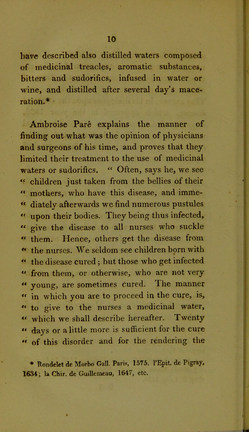 have described also distilled waters composed of medicinal treacles, aromatic substances, bitters and sudorifics, infused in water or wine, and distilled after several day’s mace- ration.* Ambroise Pare explains the manner of finding out what was the opinion of physicians and surgeons of his time, and proves that they limited their treatment to the use of medicinal waters or sudorifics. “ Often, says he, we see *.* children just taken from the bellies of their “ mothers, who have this disease, and imme- u diately afterwards weTind numerous pustules “ upon their bodies. They being thus infected, “ give the disease to all nurses who suckle “ them. Hence, others get the disease from ** the nurses. We seldom see children born with “ the disease cured but those who get infected “ from them, or otherwise, who are not very «* young, are sometimes cured. The manner « in which you are to proceed in the cure, is,  to give to the nurses a medicinal water, which we shall describe hereafter. Twenty “ days or a little more is sufficient for the cure “ of this disorder and for the rendering the * Pondelet de Morbo Gall. Paris, 1575. l’Epit. de Pi gray, 1634; la Chir. de Guillemeau, 1647, etc.