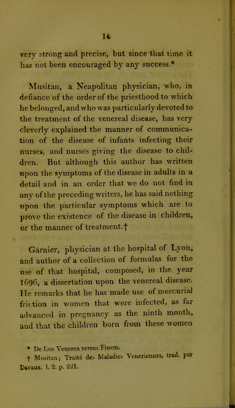 very strong and precise, but since that time it has not been encouraged by any success.* Musitan, a Neapolitan physician, who, in defiance of the order of the priesthood to which he belonged, and who was particularly devoted to the treatment of the venereal disease, has very cleverly explained the manner of communica- tion of the disease of infants infecting their nurses, and nurses giving the disease to chil- dren. But although this author has written upon the symptoms of the disease in adults in a detail and in an order that we do not find in any of the preceding writers, he has said nothing upon the particular symptoms which are to prove the existence of the disease in children, or the manner of treatment, f Gamier, physician at the hospital of Lyon, and author of a collection of formulas for the use of that hospital, composed, in the year I696, a dissertation upon the venereal disease. He remarks that he has made use of mercurial friction in women that were infected, as far advanced in pregnancy as the ninth month, and that the children born from these women * De Lue Venerea versus Finem. + Musitan; Traite des Maladies Venerienncs, trad, par Davaux. 1. 2. p. 221.