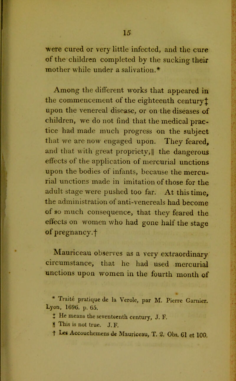 were cured or very little infected, and the cure of the children completed by the sucking their mother while under a salivation.* Among the different works that appeared in the commencement of the eighteenth century^ upon the venereal disease, or on the diseases of children, we do not find that the medical prac- tice had made much progress on the subject that we are now engaged upon. They feared, and that with great propriety,|| the dangerous efiects of the application of mercurial unctions upon the bodies of infants, because the mercu- rial unctions made in imitation of those for the adult stage were pushed too far. At this time, the administration of anti-venereals had become of so much consequence, that they feared the effects on women who had gone half the stage of pregnancy.f Mauriceau observes as a very extraordinary circumstance, that he had used mercurial unctions upon women in the fourth month of Traite pratique de la Verole, par M. Pierre Gamier. Lyon, 1696. p. 65. t He means the seventeenth century, J. F. U This is not true. J. F. t Les Accouchemens de Mauriceau, T. 2. Obs. Cl ct 100,
