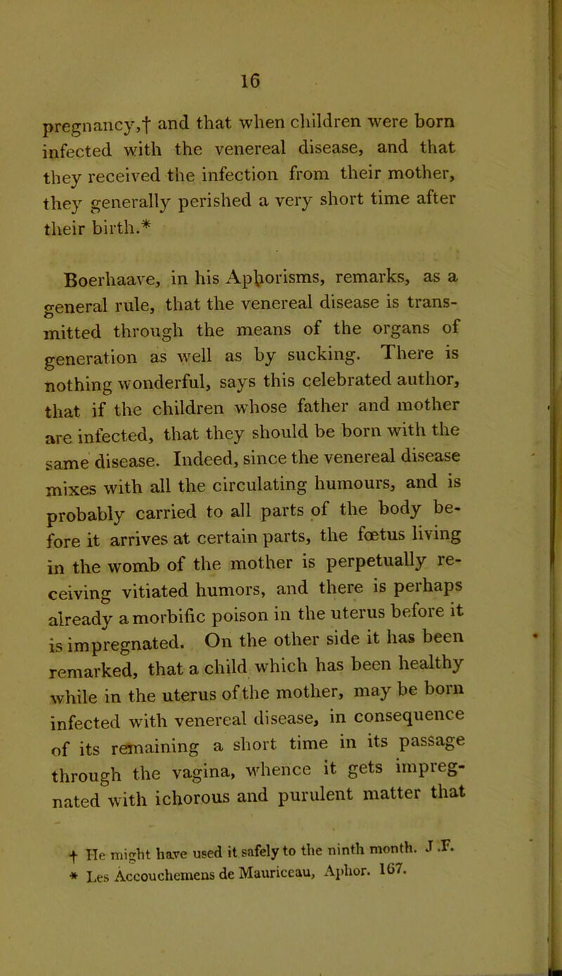 pregnancy,! andthat when children were born infected with the venereal disease, and that they received the infection from their mother, they generally perished a very short time after their birth.* Boerhaave, in his Aphorisms, remarks, as a general rule, that the venereal disease is trans- mitted through the means of the organs of generation as well as by sucking. There is nothing wonderful, says this celebrated author, that if the children whose father and mother are infected, that they should be born with the same disease. Indeed, since the venereal disease mixes with all the circulating humours, and is probably carried to all parts of the body be- fore it arrives at certain parts, the foetus living in the womb of the mother is perpetually re- ceiving vitiated humors, and there is pei haps already a morbific poison in the uterus before it is impregnated. On the other side it has been remarked, that a child which has been healthy while in the uterus of the mother, may be born infected with venereal disease, in consequence of its remaining a short time in its passage through the vagina, whence it gets impreg- nated with ichorous and purulent matter that t He misrht have used it safely to the ninth month. J .F. * Les Accouchemens de Mauriceau, Aphor. 1G7.