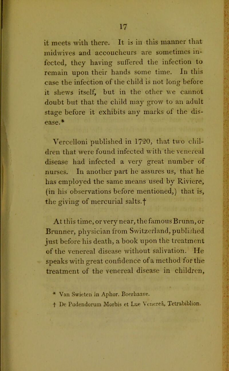 it meets with there. It is in this manner that midwives and accoucheurs are sometimes in- fected, they having suffered the infection to remain upon their hands some time. In this case the infection of the child is not long before it shews itself, but in the other we cannot doubt but that the child may grow to an adult stage before it exhibits any marks of the dis- ease.* Vercelloni published in 1720, that two chil- dren that were found infected with the venereal disease had infected a very great number of nurses. In another part he assures us, that he has employed the same means used by Riviere, (in his observations before mentioned,) that is, the giving of mercurial salts.f At this time, or very near, the famous Brunn, or Brunner, physician from Switzerland, published just before his death, a book upon the treatment of the venereal disease without salivation. He speaks with great confidence of a method for the treatment of the venereal disease in children, * Van Swieten in Aplior. Boerhaave. + De Pudendorum Morbis et Lue Venerea, Tetrabiblion.