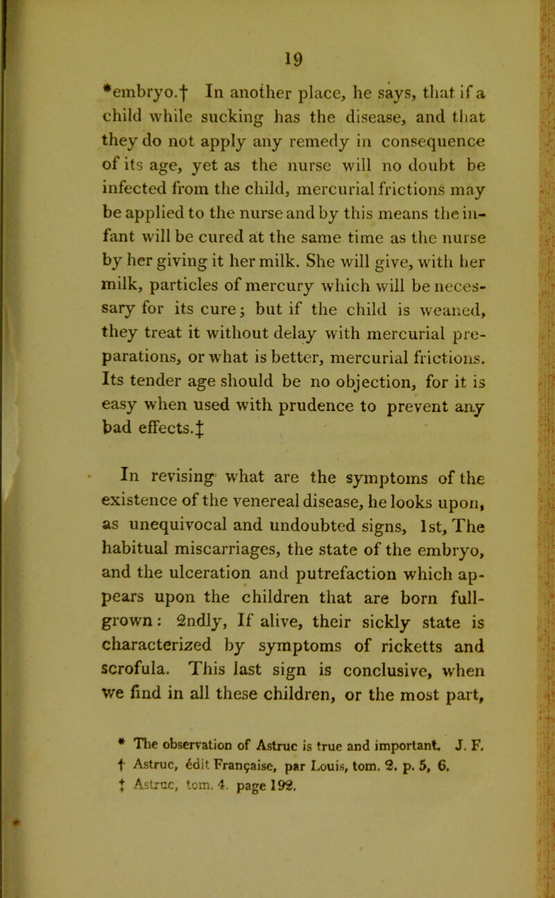 •embryo.f In another place, he says, that if a child while sucking has the disease, and that they do not apply any remedy in consequence of its age, yet as the nurse will no doubt be infected from the child, mercurial frictions may be applied to the nurse and by this means the in- fant will be cured at the same time as the nurse by her giving it her milk. She will give, with her milk, particles of mercury which will be neces- sary for its cure; but if the child is weaned, they treat it without delay with mercurial pre- parations, or what is better, mercurial frictions. Its tender age should be no objection, for it is easy when used with prudence to prevent any bad effects.^ In revising what are the symptoms of the existence of the venereal disease, he looks upon, as unequivocal and undoubted signs, 1st, The habitual miscarriages, the state of the embryo, and the ulceration and putrefaction which ap- pears upon the children that are born full- grown : 2ndly, If alive, their sickly state is characterized by symptoms of ricketts and scrofula. This last sign is conclusive, when we find in all these children, or the most part, * The observation of Astruc is true and important. J. F. f Astruc, 6dit Fran5aise, par Louis, tom. 2. p. 5, 6. t Astruc, tom. 4. page 192.