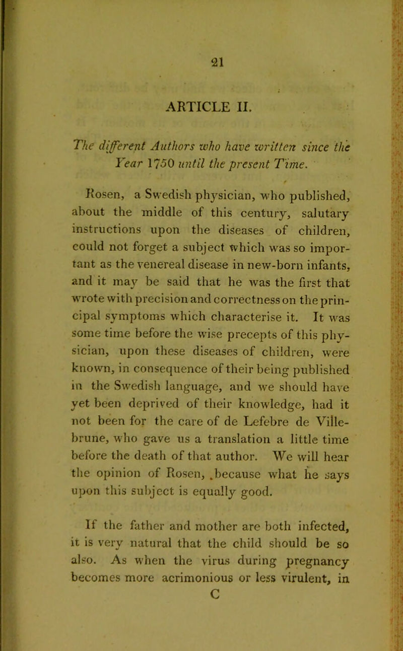 ARTICLE II. The different Authors who have written since the Year 1750 until the present Time. Rosen, a Swedish physician, who published, about the middle of this century, salutary instructions upon the diseases of children, could not forget a subject which was so impor- tant as the venereal disease in new-born infants, and it may be said that he was the first that wrote with precision and correctness on the prin- cipal symptoms which characterise it. It was some time before the wise precepts of this phy- sician, upon these diseases of children, were known, in consequence of their being published in the Swedish language, and we should have yet been deprived of their knowledge, had it not been for the care of de Lefebre de Ville- brune, who gave us a translation a little time before the death of that author. We will hear the opinion of Rosen, .because what he says upon this subject is equally good. If the father and mother are both infected, it is very natural that the child should be so also. As when the virus during pregnancy becomes more acrimonious or less virulent, in C