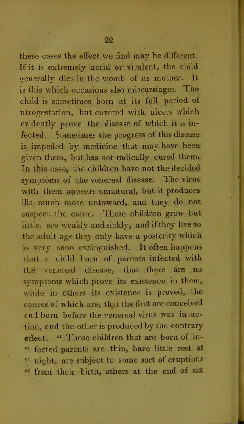 these cases the effect we find may he different. If it is extremely acrid or virulent, the child generally dies in the womb of its mother. It is this which occasions also miscarriages. The child is sometimes bora at its full period of utrogestation, but covered with ulcers which evidently prove the disease of which it is in- fected. Sometimes the progress of this disease is impeded by medicine that may have been given them, but has not radically cured them* In this case, the children have not the decided symptoms of the venereal disease. The virus with them appears unnatural, but it produces ills much more untoward, and they do not suspect the cause. These children grow but little, are weakly and sickly, and if they live to the adult age they only have a posterity which is very soon extinguished. It often happens that a child bora of parents infected with the venereal disease, that there are no symptoms which prove its existence in them, while in others its existence is proved, the causes of which are, that the first are conceived and born before the venereal virus was in ac- tion, and the other is produced by the contrary effect. “ Those children that are bora of in- “ fected parents are thin, have little rest at <c night, are subject to some sort of eruptions “ from their birth, others at the end of six