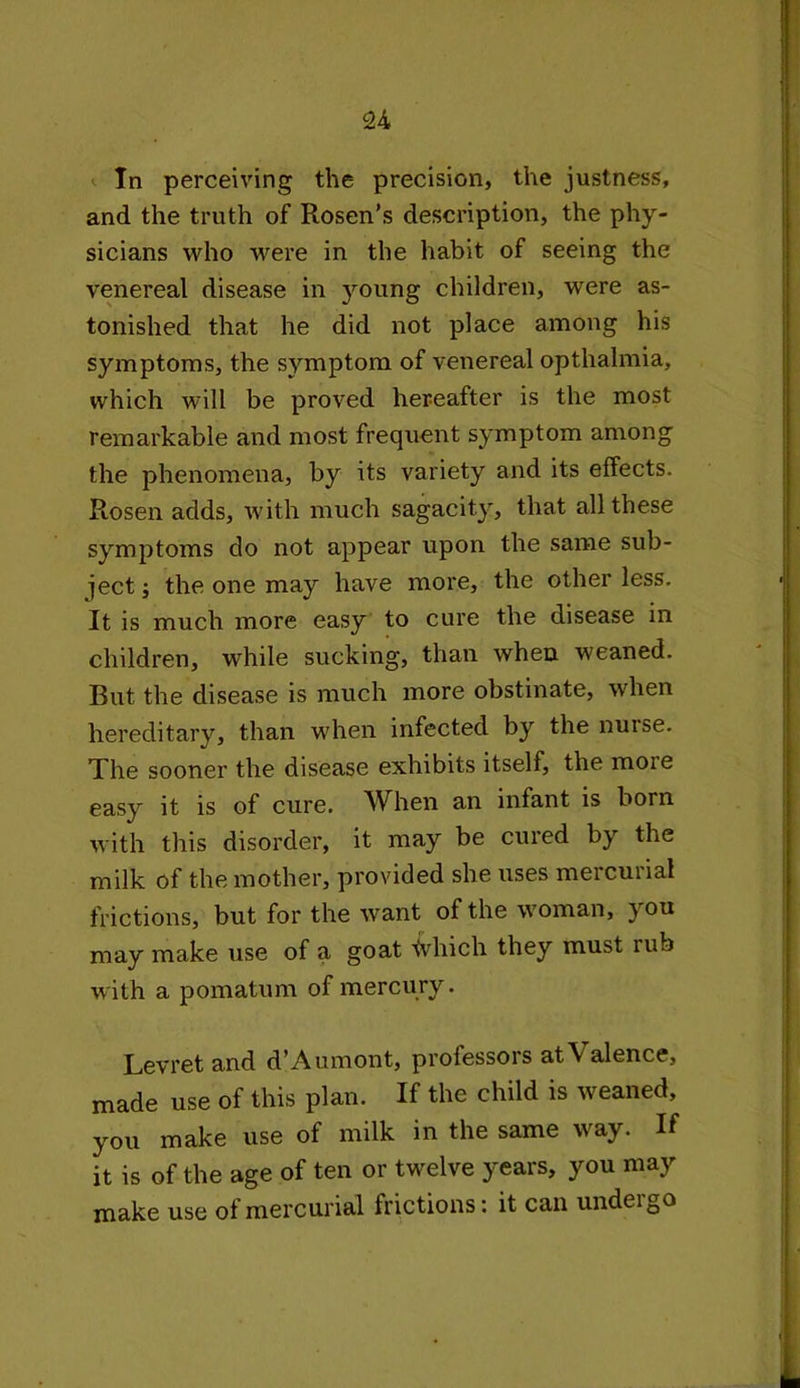 u In perceiving the precision, the justness, and the truth of Rosen’s description, the phy- sicians who were in the habit of seeing the venereal disease in young children, were as- tonished that he did not place among his symptoms, the symptom of venereal opthalmia, which will be proved hereafter is the most remarkable and most frequent symptom among the phenomena, by its variety and its effects. Rosen adds, with much sagacity, that all these symptoms do not appear upon the same sub- ject ; the one may have more, the other less. It is much more easy to cure the disease in children, while sucking, than when weaned. But the disease is much more obstinate, when hereditary, than when infected by the nuise. The sooner the disease exhibits itself, the moie easy it is of cure. When an infant is born with this disorder, it may be cured by the milk of the mother, provided she uses mercurial frictions, but for the want of the woman, you may make use of a goat tvhich they must mb with a pomatum of mercury. Levret and d’Aumont, professors at\ alence, made use of this plan. If the child is weaned, you make use of milk in the same way. If it is of the age of ten or twelve years, you may make use of mercurial frictions: it can undergo