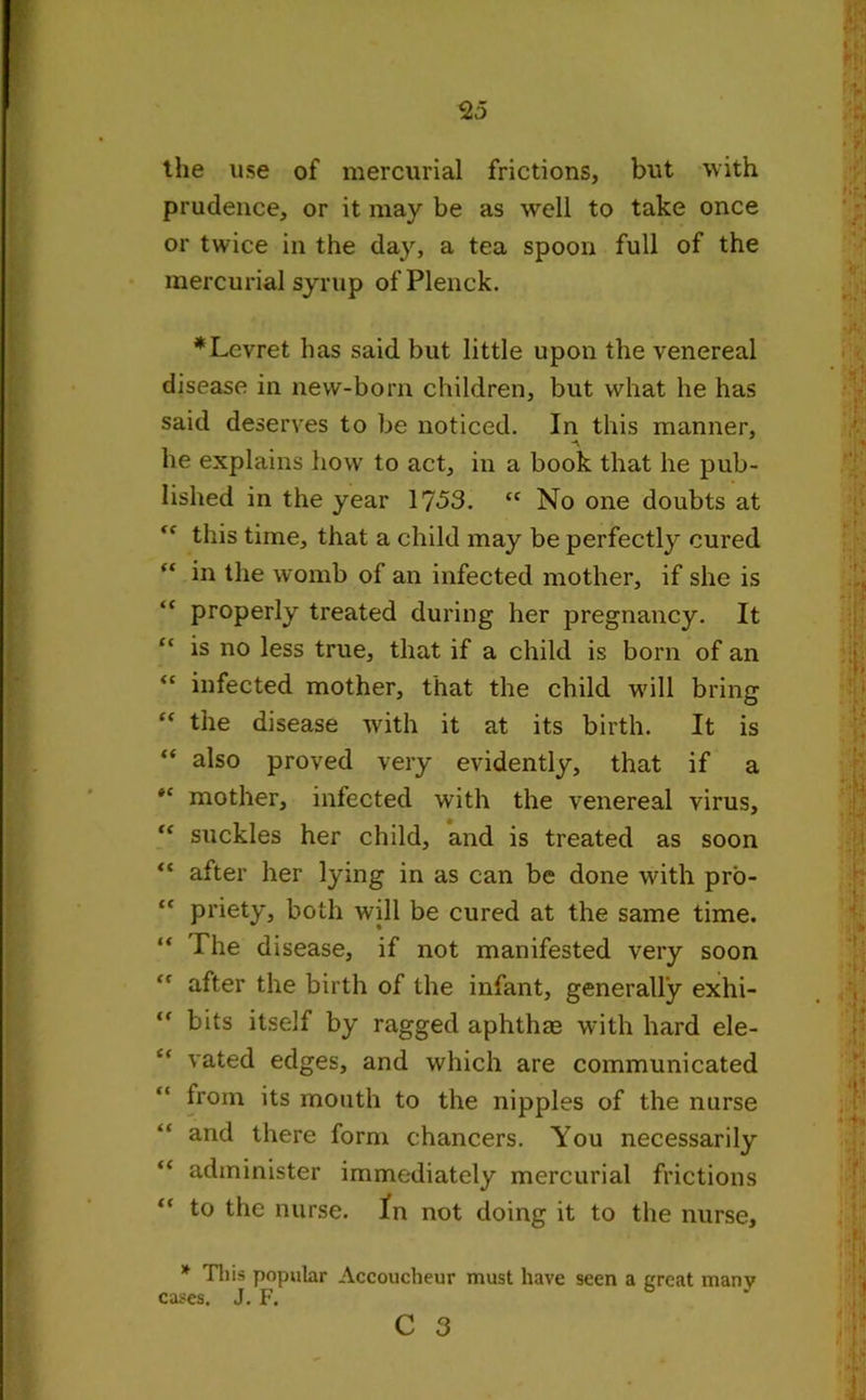 prudence, or it may be as well to take once or twice in the day, a tea spoon full of the mercurial syrup ofPlenck. *Levret has said but little upon the venereal disease in new-born children, but what he has said deserves to be noticed. In this manner, A he explains how to act, in a book that he pub- lished in the year 17-53. “ No one doubts at <f this time, that a child may be perfectly cured “ in the womb of an infected mother, if she is “ properly treated during her pregnancy. It “ is no less true, that if a child is born of an “ infected mother, that the child will bring “ the disease with it at its birth. It is “ also proved very evidently, that if a tc mother, infected with the venereal virus, “ suckles her child, and is treated as soon “ after her lying in as can be done with pro- “ pi’iety, both will be cured at the same time. “ The disease, if not manifested very soon ” after the birth of the infant, generally exhi- “ bits itself by ragged aphthm with hard ele- vated edges, and which are communicated from its mouth to the nipples of the nurse and there form chancers. You necessarily “ administer immediately mercurial frictions “ to the nurse. In not doing it to the nurse, * This popular Accoucheur must have seen a great many cases. J. F.