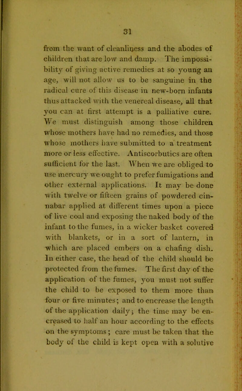 from the want of cleanliness and the abodes of children that are low and damp. The impossi- bility of giving active remedies at so young ail age, will not allow us to be sanguine in the radical cure of this disease in new-born infants thus attacked with the venereal disease, all that you can at first attempt is a palliative cure. We must distinguish among those children whose mothers have had no remedies, and those whose mothers have submitted to a treatment more or less effective. Antiscorbutics are often sufficient for the last. When we are obliged to use mercury we ought to prefer fumigations and other external applications. It may be done with twelve or fifteen grains of powdered cin- nabar applied at different times upon a piece of live coal and exposing the naked body of the infant to the fumes, in a wicker basket covered with blankets, or in a sort of lantern, in which are placed embers on a chafing dish. In either case, the head of the child should be protected from the fumes. The first day of the application of the fumes, you must not suffer the child to be exposed to them more than four or five minutes; and to encrease the length of the application daily; the time may be en- creased to half an hour according to the effects on the symptoms ; care must be taken that the body of the child is kept open with a solutive