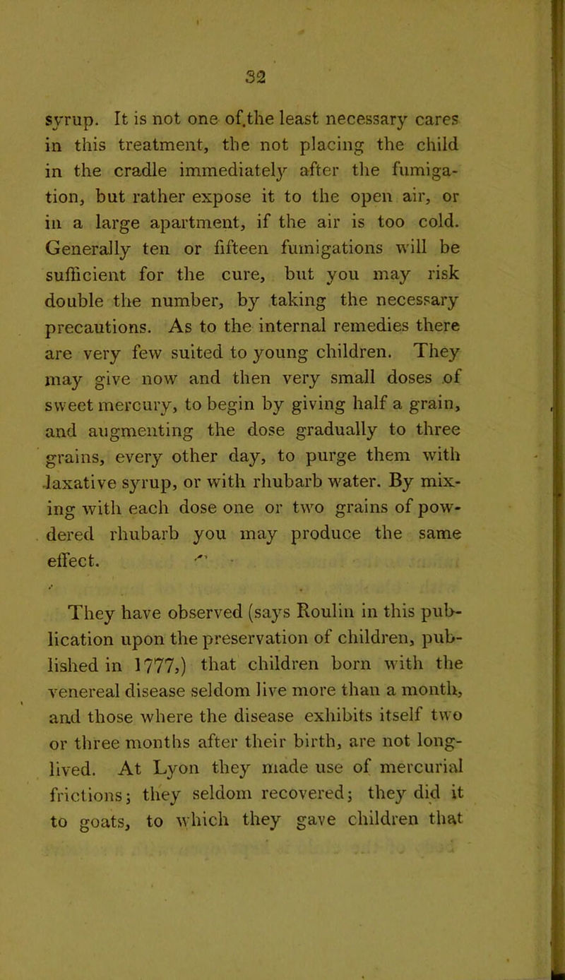 syrup. It is not one of.the least necessary cares in this treatment, the not placing the child in the cradle immediately after the fumiga- tion, but rather expose it to the open air, or in a large apartment, if the air is too cold. Generally ten or fifteen fumigations will be sufficient for the cure, but you may risk double the number, by taking the necessary precautions. As to the internal remedies there are very few suited to young children. They may give now and then very small doses of sweet mercury, to begin by giving half a grain, and augmenting the dose gradually to three grains, every other day, to purge them with laxative syrup, or writh rhubarb water. By mix- ing with each dose one or two grains of pow- dered rhubarb you may produce the same effect. They have observed (says Roulin in this pub- lication upon the preservation of children, pub- lished in 1777,) that children born with the venereal disease seldom live more than a month, and those where the disease exhibits itself two or three months after their birth, are not long- lived. At Lyon they made use of mercurial frictions; they seldom recovered; they did it to goats, to which they gave children that