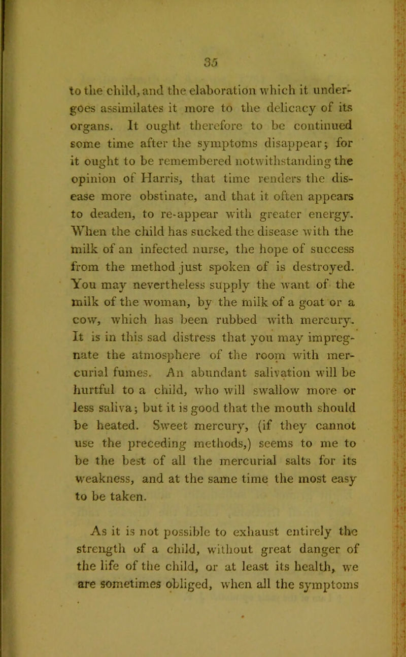 to the child, and the elaboration which it under- goes assimilates it more to the delicacy of its organs. It ought therefore to be continued some time after the symptoms disappear; for it ought to be remembered notwithstanding the opinion of Harris, that time renders the dis- ease more obstinate, and that it often appears to deaden, to re-appear with greater energy. When the child has sucked the disease with the milk of an infected nurse, the hope of success from the method just spoken of is destroyed. You may nevertheless supply the want of the milk of the woman, by the milk of a goat or a cow, which has been rubbed with mercury. It is in this sad distress that you may impreg- nate the atmosphere of the room with mer- curial fumes. An abundant salivation will be hurtful to a child, who will swallow more or less saliva; but it is good that the mouth should be heated. Sweet mercury, (if they cannot use the preceding methods,) seems to me to be the best of all the mercurial salts for its weakness, and at the same time the most easy to be taken. As it is not possible to exhaust entirely the strength of a child, without great danger of the life of the child, or at least its health, we are sometimes obliged, when all the symptoms