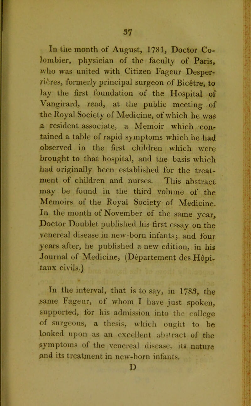 la the month of August, 1?81, Doctor Co- lombier, physician of the faculty of Paris, who was united with Citizen Fageur Desper- rieres, formerly principal surgeon of Bicetre, to lay the first foundation of the Hospital of Vangirard, read, at the public meeting of the Royal Society of Medicine, of which he was a resident associate, a Memoir which con- tained a table of rapid symptoms which he had observed in the first children which were brought to that hospital, and the basis which had originally been established for the treat- ment of children and nurses. This abstract may be found in the third volume of the Memoirs of the Royal Society of Medicine. In the month of November of the same year. Doctor Doublet published his first essay on the venereal disease in new-born infantsj and four years after, he published a new edition, in his Journal of Medicine, (Departement des Hopi- taux civils.) In the interval, that is to say, in 1783, the .same Fageur, of whom I have just spoken, supported, for his admission into the college of surgeons, a thesis, which ought to be Looked upon as an excellent abstract of the symptoms of the venereal disease, its nature *md its treatment in new-born infants. D