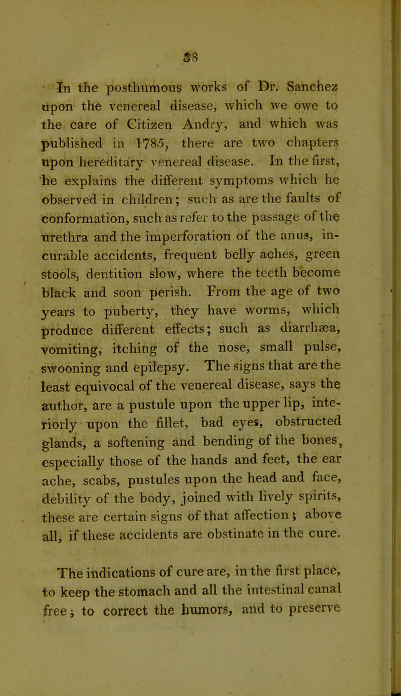 3 8 In the posthumous works of Dr. Sanchez upon the venereal disease, which we owe to the care of Citizen Andry, and which was published in 1785, there are two chapters upon hereditary venereal disease. In the first, he explains the different symptoms which he observed in children; such as are the faults of conformation, such as refer to the passage of the urethra and the imperforation of the anus, in- curable accidents, frequent belly aches, green stools, dentition slow, where the teeth become black and soon perish. From the age of two years to puberty, they have worms, which produce different effects; such as diarrhaea, vomiting, itching of the nose, small pulse, swooning and epilepsy. The signs that are the least equivocal of the venereal disease, says the author, are a pustule upon the upper lip, inte- riorly upon the fillet, bad eyes, obstructed glands, a softening and bending of the bones, especially those of the hands and feet, the ear ache, scabs, pustules upon the head and face, debility of the body, joined with lively spirits, these are certain signs of that affection j above all, if these accidents are obstinate in the cure. The indications of cure are, in the first place, to keep the stomach and all the intestinal canal free; to correct the humors, and to preserve