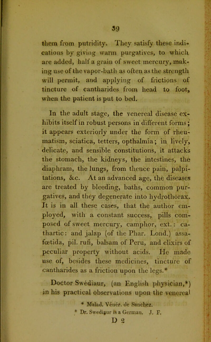 them from putridity. They satisfy these indi- cations by giving warm purgatives, to which are added, half a grain of sweet mercury, mak- ing use of the vapor-bath as often as the strength will permit, and applying of frictions of tincture of cantharides from head to foot, when the patient is put to bed. In the adult stage, the venereal disease ex- hibits itself in robust persons in different forms; it appears exteriorly under the form of rheu- matism, sciatica, tetters, opthalmia; in lively, delicate, and sensible constitutions, it attacks the stomach, the kidneys, the intestines, the diaphram, the lungs, from thence pain, palpi- tations, &c. At an advanced age, the diseases are treated by bleeding, baths, common pur- gatives, and they degenerate into hydrothorax. Jt is in all these cases, that the author em- ployed, with a constant success, pills com- posed of sweet mercury, camphor, ext.: ca- thartic: and jalap (of the Phar. Lond.) assa- foetida, pil. rufi, balsam of Peru, and elixirs of peculiar property without acids. He made use of, besides these medicines, tincture of cantharides as a friction upon the legs.* Doctor Swediaur, (an English physician,*) in his practical observations upon the venereal * Malad. Vener. de Sanchez. * Dr. Swediaur is a German. J. F.