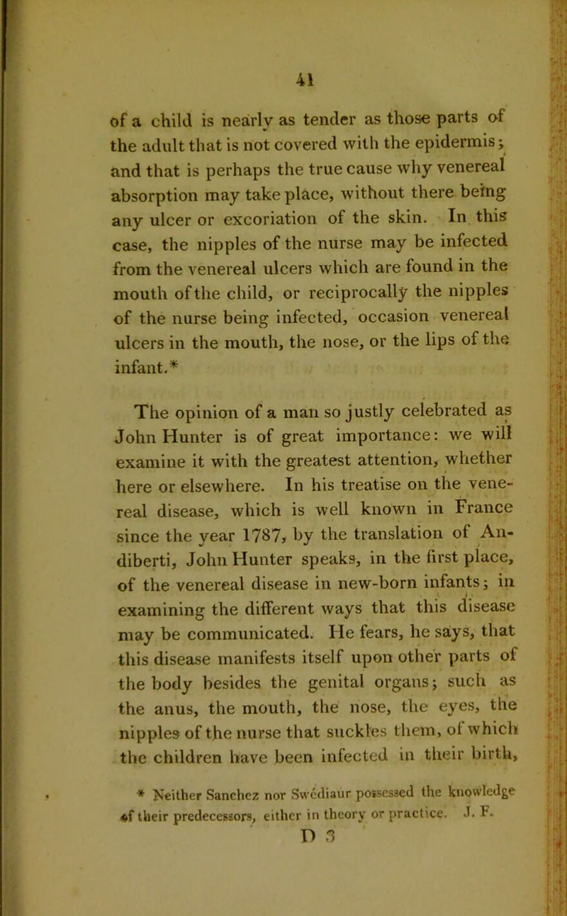 of a child is nearly as tender as those parts of the adult that is not covered with the epidermis; and that is perhaps the true cause why venereal absorption may take place, without there being any ulcer or excoriation of the skin. In this case, the nipples of the nurse may be infected from the venereal ulcers which are found in the mouth of the child, or reciprocally the nipples of the nurse being infected, occasion venereal ulcers in the mouth, the nose, or the lips of the infant.* The opinion of a man so justly celebrated as John Hunter is of great importance: we will examine it with the greatest attention, whether here or elsewhere. In his treatise on the vene- real disease, which is well known in France since the year 1787, by the translation of Ail- diberti, John Hunter speaks, in the first place, of the venereal disease in new-born infants; in i • examining the different ways that this disease may be communicated. He fears, he says, that this disease manifests itself upon other parts of the body besides the genital organs; such as the anus, the mouth, the nose, the eyes, the nipples of the nurse that suckles them, of which the children have been infected in their birth, * Neither Sanchez nor Swcdiaur possessed the knowledge «f their predecessors, either in theory or practice. J. F. D 3