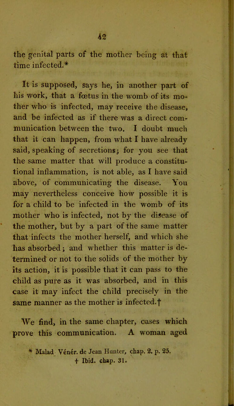 the genital parts of the mother being at that time infected.* It is supposed, says he, in another part of his work, that a foetus in the womb of its mo- ther w'ho is infected, may receive the disease, and be infected as if there was a direct com- munication between the two. I doubt much that it can happen, from what I have already said, speaking of secretions j for you see that the same matter that will produce a constitu- tional inflammation, is not able, as I have said above, of communicating the disease. You may nevertheless conceive how possible it is for a child to be infected in the womb of its mother who is infected, not by the disease of * the mother, but by a part of the same matter that infects the mother herself, and which she has absorbed; and whether this matter is de- termined or not to the solids of the mother by its action, it is possible that it can pass to the child as pure as it was absorbed, and in this case it may infect the child precisely in the same manner as the mother is infected, f We find, in the same chapter, cases which prove this communication. A woman aged * Malad Vener. de Jean Hunter, chap. 2. p. 25. + Ibid. chap. 31.