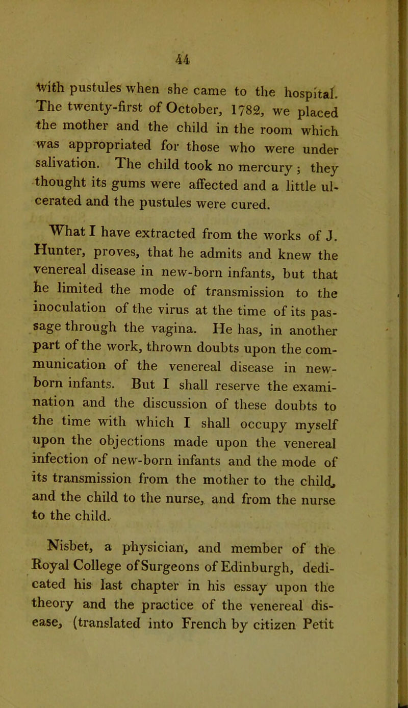 ttith pustules when she came to the hospital. The twenty-first of October, 1782, we placed the mother and the child in the room which was appropriated for those who were under salivation. The child took no mercury ; they thought its gums were affected and a little ul- cerated and the pustules were cured. What I have extracted from the works of J. Hunter, proves, that he admits and knew the venereal disease in new-born infants, but that he limited the mode of transmission to the inoculation of the virus at the time of its pas- sage through the vagina. He has, in another part of the work, thrown doubts upon the com- munication of the venereal disease in new- born infants. But I shall reserve the exami- nation and the discussion of these doubts to the time with which I shall occupy myself upon the objections made upon the venereal infection of new-born infants and the mode of its transmission from the mother to the child, and the child to the nurse, and from the nurse to the child. Nisbet, a physician, and member of the Royal College of Surgeons of Edinburgh, dedi- cated his last chapter in his essay upon the theory and the practice of the venereal dis- ease, (translated into French by citizen Petit