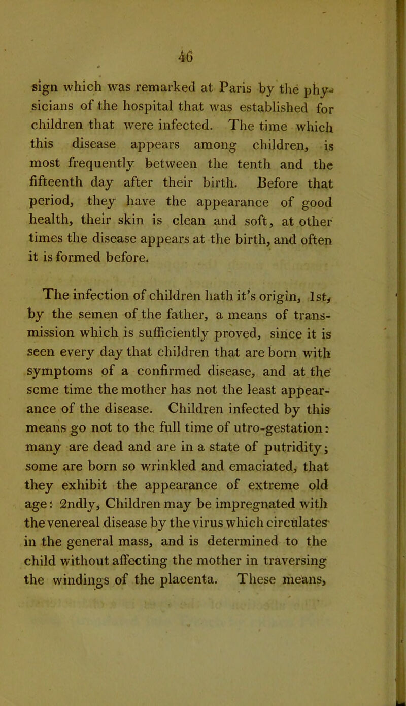 sign which was remarked at Paris by the phy- sicians of the hospital that was established for children that were infected. The time which this disease appears among children, is most frequently between the tenth and the fifteenth day after their birth. Before that period, they have the appearance of good health, their skin is clean and soft, at other times the disease appears at the birth, and often it is formed before. The infection of children hath it’s origin, 1st, by the semen of the father, a means of trans- mission which is sufficiently proved, since it is seen every day that children that are born with symptoms of a confirmed disease, and at the seme time the mother has not the least appear- ance of the disease. Children infected by this means go not to the full time of utro-gestation: many are dead and are in a state of putridity; some are born so wrinkled and emaciated, that they exhibit the appearance of extreme old age: 2ndly, Children may be impregnated with the venereal disease by the virus which circulates- in the general mass, and is determined to the child without affecting the mother in traversing the windings of the placenta. These means.