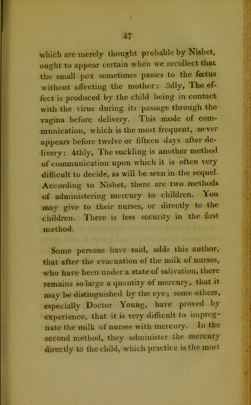 which are merely thought probable by Nisbet, ought to appear certain when we recollect that the small pox sometimes passes to the foetus without affecting the mother : 3dly, The ef- fect is produced by the child being in contact with the virus during its passage through the vagina before delivery. This mode of com- munication, which is the most frequent, never appears before twelve or fifteen days after de- livery; 4thly. The suckling is another method of communication upon which it is often very difficult to decide, as will be seen in the sequel. According to Nisbet, there are two methods of administering mercury to children. You may give to their nurses, or directly to the children. There is less security in the first method. Some persons have said, adds this author, that after the evacuation of the milk of nurses, who have been under a state of salivation, there remains so large a quantity of mercury, that it may be distinguished by the eye; some others, especially Doctor Young, have proved by experience, that it is very difficult to impreg- nate the milk of nurses with mercury. In the second method, they administer the mercury directly to the child, which practice is the most