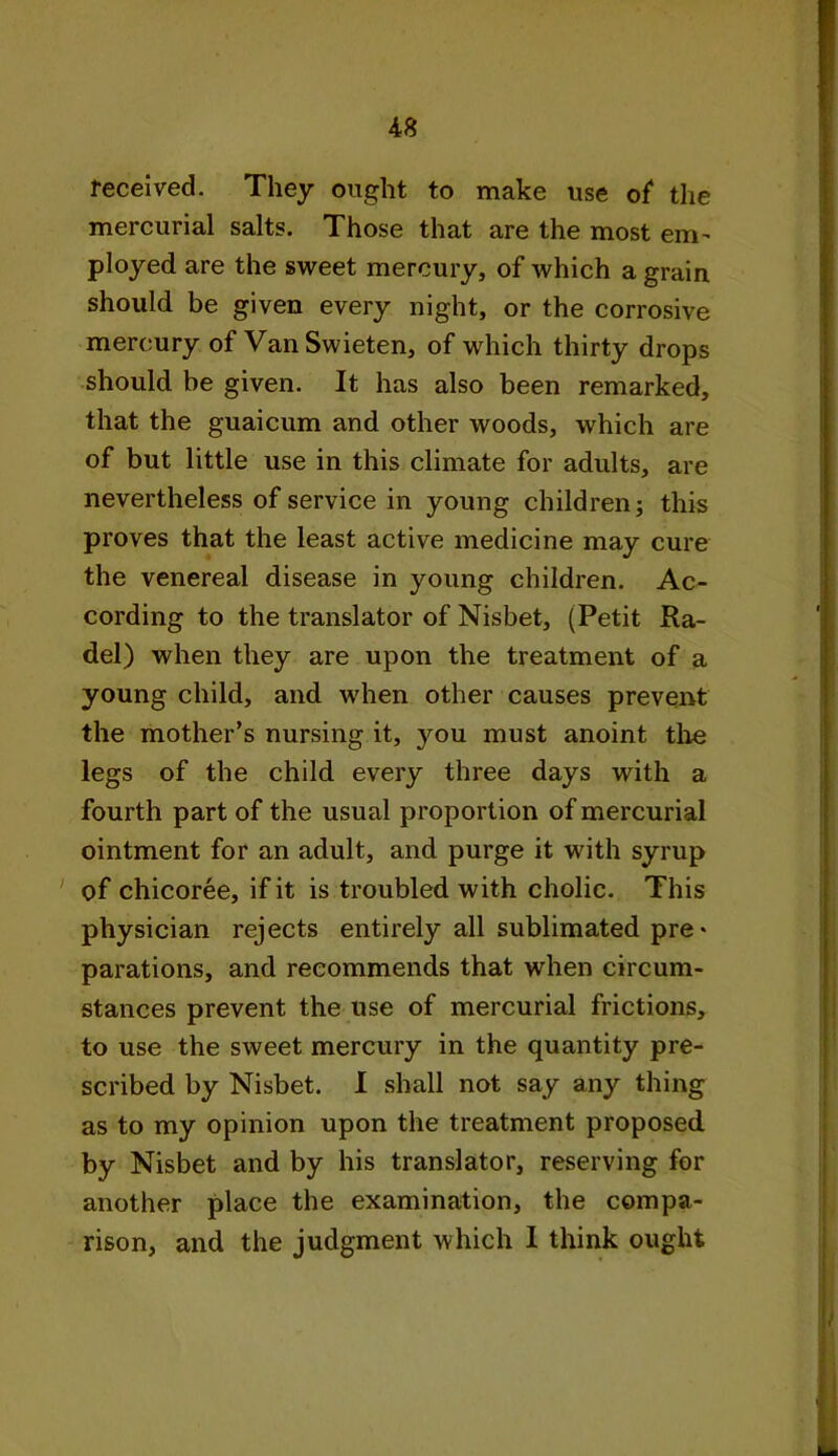 received. They ought to make use of1 the mercurial salts. Those that are the most enr ployed are the sweet mercury, of which a grain should be given every night, or the corrosive mercury of Van Swieten, of which thirty drops should be given. It has also been remarked, that the guaicum and other woods, which are of but little use in this climate for adults, are nevertheless of service in young children; this proves that the least active medicine may cure the venereal disease in young children. Ac- cording to the translator of Nisbet, (Petit Ra- del) when they are upon the treatment of a young child, and when other causes prevent the mother’s nursing it, you must anoint the legs of the child every three days with a fourth part of the usual proportion of mercurial ointment for an adult, and purge it with syrup of chicoree, if it is troubled with cholic. This physician rejects entirely all sublimated pre* parations, and recommends that when circum- stances prevent the use of mercurial frictions, to use the sweet mercury in the quantity pre- scribed by Nisbet. I shall not say any thing as to my opinion upon the treatment proposed by Nisbet and by his translator, reserving for another place the examination, the compa- rison, and the judgment which I think ought