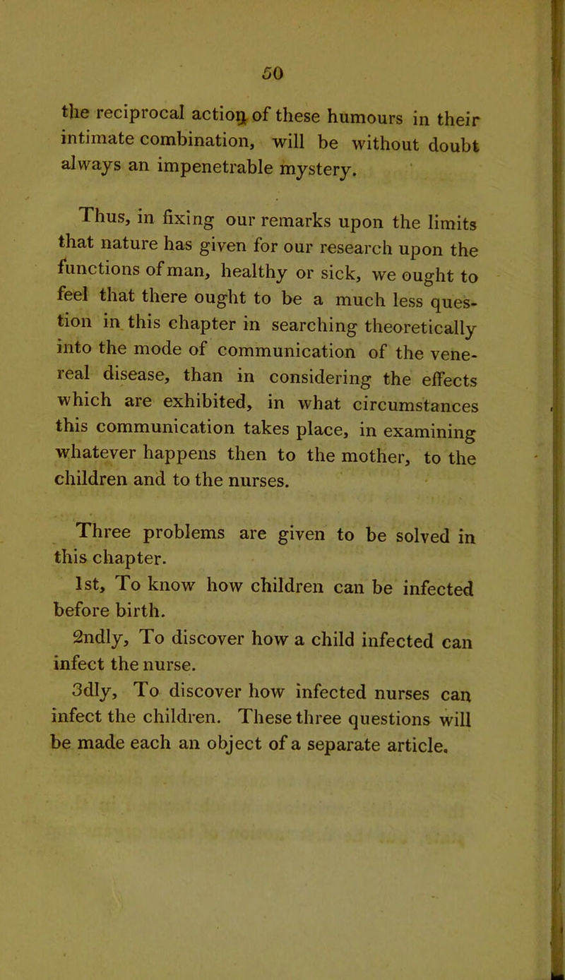 the reciprocal action of these humours in their intimate combination, will be without doubt always an impenetrable mystery. Thus, in fixing our remarks upon the limits that nature has given for our research upon the functions of man, healthy or sick, we ought to feel that there ought to be a much less ques- tion in this chapter in searching theoretically into the mode of communication of the vene- real disease, than in considering the effects which are exhibited, in what circumstances this communication takes place, in examining whatever happens then to the mother, to the children and to the nurses. Three problems are given to be solved in this chapter. 1st, To know how children can be infected before birth. 2ndly, To discover how a child infected can infect the nurse. 3dly, To discover how infected nurses can infect the children. These three questions will be made each an object of a separate article.