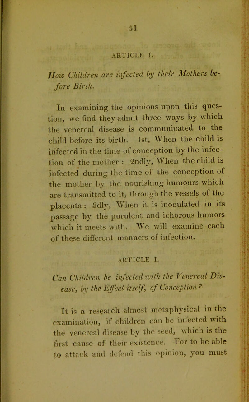 ARTICLE I. How Children are infected by their Mothers be- fore Birth. In examining the opinions upon this ques- tion, we find they admit three ways by which the venereal disease is communicated to the child before its birth. 1st, When the child is infected in the time of conception by the infec- tion of the mother : 2ndly, When the child is infected during the time of the conception of the mother by the nourishing humours which are transmitted to it, through the vessels of the placenta: 3dly, When it is inoculated in its passage by the purulent and ichorous humors which it meets with. We will examine each of these different manners of infection. ARTICLE I. Can Children be infected with the Venereal Dis- ease, by the Effect itself, of Conception? It is a research almost metaphysical in the examination, if children can be infected with the venereal disease by the seed, which is the first cause of their existence. 1 or to be able to attack and defend this opinion, you must