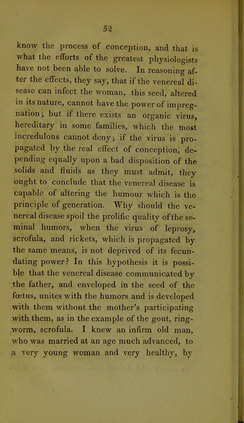 know the process of conception, and that is what the efforts of the greatest physiologists have not been able to solve. In reasoning af- ter the effects, they say, that if the venereal di- sease can infect the woman, this seed, altered in its nature, cannot have the power of impreg- nation ; but if there exists an organic virus, hereditary in some families, which the most incredulous cannot deny; if the virus is pro- pagated by the real effect of conception, de- pending equally upon a bad disposition of the solids and fluids as they must admit, they ought to conclude that the venereal disease is capable of altering the humour which is the principle of generation. Why should the ve- nereal disease spoil the prolific quality of the se- minal humors, when the virus of leprosy, scrofula, and rickets, which is propagated by the same means, is not deprived of its fecun- dating power ? In this hypothesis it is possi- ble that the venereal disease communicated by the father, and enveloped in the seed of the foetus, unites with the humors and is developed with them without the mother’s participating with them, as in the example of the gout, ring- worm, scrofula. I knew an infirm old man, who was married at an age much advanced, to a very young woman and very healthy, hy