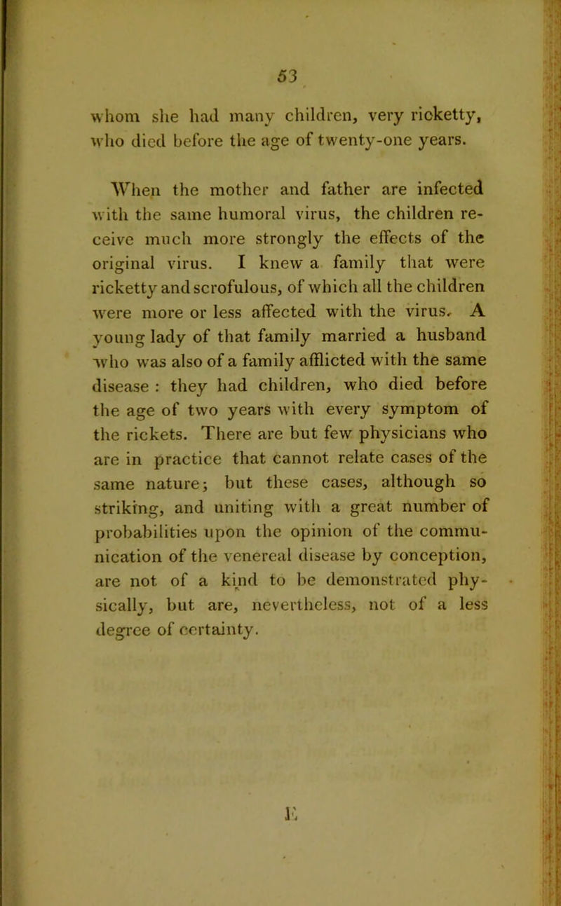 whom she had many children, very ricketty, who died before the age of twenty-one years. When the mother and father are infected with the same humoral virus, the children re- ceive much more strongly the effects of the original virus. I knew a family that were ricketty and scrofulous, of which all the children were more or less affected with the virus, A young lady of that family married a husband who was also of a family afflicted with the same disease : they had children, who died before the age of two years with every symptom of the rickets. There are but few physicians who are in practice that cannot relate cases of the same nature; but these cases, although so striking, and uniting with a great number of probabilities upon the opinion of the commu- nication of the venereal disease by conception, are not of a kind to be demonstrated phy- sically, but are, nevertheless, not of a less degree of certainty.