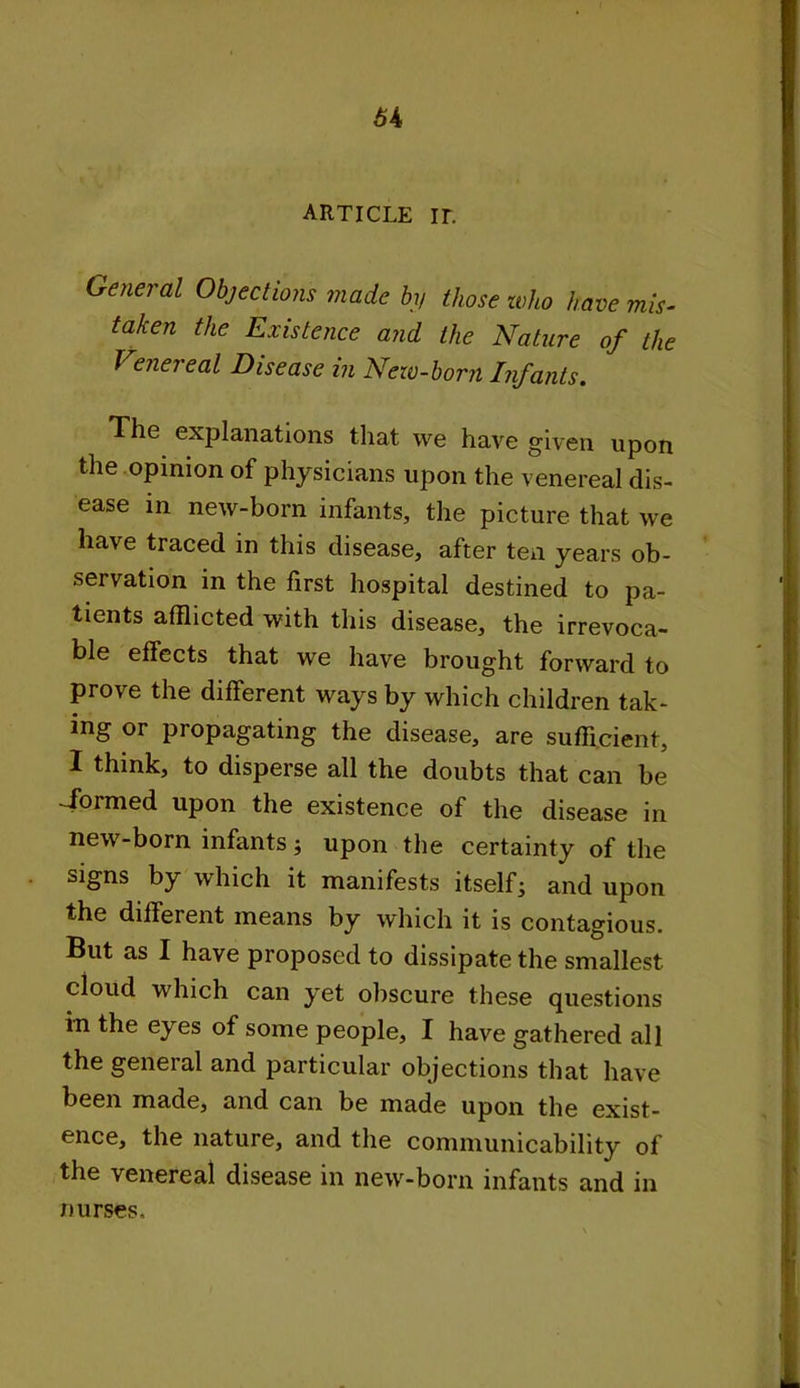 article ir. General Objections made by those who have mis- taken the Existence and the Nature of the Venereal Disease in New-born Infants. The explanations that we have given upon the opinion of physicians upon the venereal dis- ease in new-born infants, the picture that we have traced in this disease, after ten years ob- servation in the first hospital destined to pa- tients afflicted with this disease, the irrevoca- ble effects that we have brought forward to prove the different ways by which children tak- ing or propagating the disease, are sufficient, I think, to disperse all the doubts that can be -formed upon the existence of the disease in new-born infants •, upon the certainty of the signs by which it manifests itself j and upon the different means by which it is contagious. But as I have proposed to dissipate the smallest cloud which can yet obscure these questions in the eyes of some people, I have gathered all the general and particular objections that have been made, and can be made upon the exist- ence, the nature, and the communicability of the venereal disease in new-born infants and in nurses.